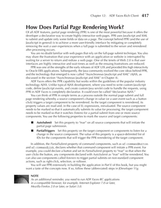Chapter 12: ADF Faces Rich Client          417

How Does Partial Page Rendering Work?
Of all ADF features, partial page rendering (PPR) is one of the most powerful because it offers the
developer a declarative way to create highly-interactive web pages. PPR uses JavaScript and XML
to submit and update only some fields or data on a page. The concept behind PPR (and the use of
JavaScript in general) is to achieve a more user-friendly interface by mitigating or completely
removing the wait a user experiences when a full page is submitted to the server and rerendered
after processing occurs.
    You are no doubt familiar with web pages that rely on the full-page submit technique. You also
may share the frustration that your experience with an application or website is interrupted by
waiting for a server to return and redraw a web page. One of the tenets of Web 2.0 is that user
interfaces are highly interactive and wait times as well as the ensuing frustrations are reduced.
    PPR was one of the strengths of the early releases of ADF UIX and provided this high interactivity
to Oracle EBS applications. Subsequently, the Java community evolved the core ideas behind PPR,
and the technology that emerged is now called “Asynchronous JavaScript and XML” (AJAX, as
discussed in the section “Asynchronous JavaScript and XML” in Chapter 4).
    ADF Faces offers the PPR capability but works within the guidelines of the popular industry
technology AJAX. Unlike typical AJAX development, where you need to write custom JavaScript
code, define JavaScript events, and create custom Java servlet code to handle the requests, using
PPR in ADF Faces is completely declarative. It could even be called “declarative AJAX.”
    You can think of PPR in simple terms as a process outside the normal page submit and full
page rendering whereby a source component’s change in value (or a user event such as a button
click) triggers a target component to be rerendered. As the target component is rerendered, its
property values are read and, in the case of EL expressions, reevaluated. The source component
needs to be marked so that it automatically submits its value for processing; the target component
needs to be marked so that it watches (listens) for a partial submit from one or more source
components. You use the following properties to mark the source and target components:

    ■   AutoSubmit Set this property to “true” on all source components that will initiate the
        partial page submission.
    ■   PartialTriggers Set this property on the target component or components to listen for a
        change in the source component. The value of this property is a space-delimited list of
        IDs for the components that will trigger the PPR rerendering of the target component.

    In addition, the PartialSubmit property of command components, such as af:commandButton
and af:commandLink, declares whether that command component will initiate a PPR event. For
example, you could declare a button and set its PartialSubmit property to “true” so that when the
user clicks the button, any components declared with AutoSubmit as “true” will be rerendered. You
can also use components called listeners to trigger partial submits on non-standard component
actions, such as right-click, selection, or rollover.
    You will use PPR extensively in building the application in Part V of this book, but you might
want a taste of the concepts now. If so, follow these (abbreviated) steps in JDeveloper 11g.

    NOTe
    As an additional reminder, you need to run ADF Faces RC applications
    in a compatible browser, for example, Internet Explorer 7.0 or later,
    Mozilla Firefox 2.0 or later, or Safari 3.0.
 