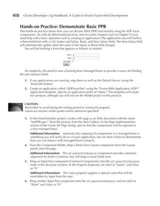 418     Oracle JDeveloper 11g Handbook: A Guide to Oracle Fusion Web Development


      Hands-on Practice: Demonstrate Basic PPR
      This hands-on practice shows how you can declare AJAX (PPR) functionality using the ADF Faces
      components. (As with all abbreviated practices, refer to earlier chapters such as Chapter 9 if you
      need help with a basic operation such as creating an application.) The application you will build is
      a three-field form with a Calc button and Salary, Raise, and New Salary fields. The New Salary field
      will automatically update when the value of the Salary or Raise field changes.
          You will be building a form that appears as follows at runtime:




          For simplicity, this practice uses a backing bean (managed bean) to provide a source for binding
      the user interface fields.

          1. If any applications are running, stop them as well as the Default Server (using the
             Terminate button).
          2. Create an application called “ADFFacesTest” using the “Fusion Web Application (ADF)”
             application template. Specify an application prefix of “demo.” This template will create
             two projects, although you will not use the Model project in this practice.

          CAuTION
          Remember to avoid typing the ending period or comma for property
          values we enclose inside quotes unless otherwise specified.

          3. In the ViewController project, create a JSF page as an XML document with the name
             “testPPR.jspx.” (Start this process from the New Gallery.) In the Page Implementation
             section of the Create JSF Page dialog, specify that the components will be exposed in
             a new managed bean.
              Additional Information: Automatically exposing UI components in a managed bean is
              something you will rarely do in a Fusion application, but we show it here to demonstrate
              how you can interact with managed beans using EL.
          4. From the Component Palette, drop a Panel Form Layout component (from the Layout
             panel) onto the page.
              Additional Information: The af:panelFormLayout component provides automatic
              alignment for fields it contains. You will drop in some fields next.
          5. Drop an Input Text component (Common Components) onto the af:panelFormLayout
             node in the Structure window. In the Property Inspector, set Label as “Salary” and Value
             as “0.”
              Additional Information: The Value property supplies a default value that will be
              overridden by input from the user.
          6. Drop another Input Text component onto the af:panelFormLayout and set Label as
             “Raise” and Value as “0.”
 