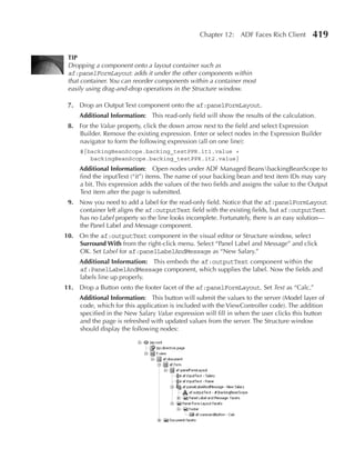 Chapter 12: ADF Faces Rich Client         419

 TIP
 Dropping a component onto a layout container such as
 af:panelFormLayout adds it under the other components within
 that container. You can reorder components within a container most
 easily using drag-and-drop operations in the Structure window.

 7. Drop an Output Text component onto the af:panelFormLayout.
     Additional Information: This read-only field will show the results of the calculation.
 8. For the Value property, click the down arrow next to the field and select Expression
    Builder. Remove the existing expression. Enter or select nodes in the Expression Builder
    navigator to form the following expression (all on one line):
     #{backingBeanScope.backing_testPPR.it1.value +
        backingBeanScope.backing_testPPR.it2.value}
     Additional Information: Open nodes under ADF Managed BeansbackingBeanScope to
     find the inputText (“it”) items. The name of your backing bean and text item IDs may vary
     a bit. This expression adds the values of the two fields and assigns the value to the Output
     Text item after the page is submitted.
 9. Now you need to add a label for the read-only field. Notice that the af:panelFormLayout
    container left aligns the af:outputText field with the existing fields, but af:outputText
    has no Label property so the line looks incomplete. Fortunately, there is an easy solution—
    the Panel Label and Message component.
10. On the af:outputText component in the visual editor or Structure window, select
    Surround With from the right-click menu. Select “Panel Label and Message” and click
    OK. Set Label for af:panelLabelAndMessage as “New Salary.”
     Additional Information: This embeds the af:outputText component within the
     af:PanelLabelAndMessage component, which supplies the label. Now the fields and
     labels line up properly.
11. Drop a Button onto the footer facet of the af:panelFormLayout. Set Text as “Calc.”
     Additional Information: This button will submit the values to the server (Model layer of
     code, which for this application is included with the ViewController code). The addition
     specified in the New Salary Value expression will fill in when the user clicks this button
     and the page is refreshed with updated values from the server. The Structure window
     should display the following nodes:
 
