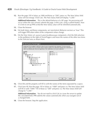 420   Oracle JDeveloper 11g Handbook: A Guide to Oracle Fusion Web Development


      12. Run the page. Fill in Salary as 1000 and Raise as “200”; press tab. The New Salary field
          value will not change. Click Calc. The New Salary field will display “1,200.”
           Additional Information: This is the default behavior of a JSF page. No processing will
           occur unless the user actively submits the page, in this case, using a submit button. Now
           it is time to set up PPR so that the New Salary value will be refreshed automatically.
      13. Close the browser.
      14. On both Salary and Raise components, set AutoSubmit (Behavior section) as “true.” This
          will trigger PPR when either of the component values change.
      15. On the New Salary af:panelLabelAndMessage component, click the Edit selection
          in the pulldown to the right of PartialTriggers and move the names of the other two items
          to the Selected area as shown here:




      16. Click OK and the property will fill in with the names of the items separated by a space.
      17. Click Save All. Run the page. Fill in Salary as “1000” and press tab. The New Salary field
          will fill in with “1000.” Fill in Raise as “200” and press tab. The New Salary field will
          change to “1,200.”
           Additional Information: You do not need to click Calc to cause the server to update
           the calculated field. PPR submits the values automatically when you navigate out of
           a changed field.
      18. Close the browser. Stop the application.
 