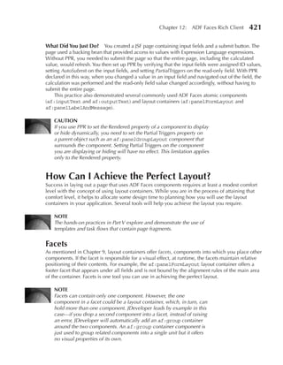 Chapter 12: ADF Faces Rich Client         421

What Did You Just Do? You created a JSF page containing input fields and a submit button. The
page used a backing bean that provided access to values with Expression Language expressions.
Without PPR, you needed to submit the page so that the entire page, including the calculated
value, would refresh. You then set up PPR by verifying that the input fields were assigned ID values,
setting AutoSubmit on the input fields, and setting PartialTriggers on the read-only field. With PPR
declared in this way, when you changed a value in an input field and navigated out of the field, the
calculation was performed and the read-only field value changed accordingly, without having to
submit the entire page.
     This practice also demonstrated several commonly used ADF Faces atomic components
(af:inputText and af:outputText) and layout containers (af:panelFormLayout and
af:panelLabelAndMessage).

    CAuTION
    If you use PPR to set the Rendered property of a component to display
    or hide dynamically, you need to set the Partial Triggers property on
    a parent object such as an af:panelGroupLayout component that
    surrounds the component. Setting Partial Triggers on the component
    you are displaying or hiding will have no effect. This limitation applies
    only to the Rendered property.


How Can I Achieve the Perfect Layout?
Success in laying out a page that uses ADF Faces components requires at least a modest comfort
level with the concept of using layout containers. While you are in the process of attaining that
comfort level, it helps to allocate some design time to planning how you will use the layout
containers in your application. Several tools will help you achieve the layout you require.

    NOTe
    The hands-on practices in Part V explore and demonstrate the use of
    templates and task flows that contain page fragments.


Facets
As mentioned in Chapter 9, layout containers offer facets, components into which you place other
components. If the facet is responsible for a visual effect, at runtime, the facets maintain relative
positioning of their contents. For example, the af:panelFormLayout layout container offers a
footer facet that appears under all fields and is not bound by the alignment rules of the main area
of the container. Facets is one tool you can use in achieving the perfect layout.

    NOTe
    Facets can contain only one component. However, the one
    component in a facet could be a layout container, which, in turn, can
    hold more than one component. JDeveloper leads by example in this
    case—if you drop a second component into a facet, instead of raising
    an error, JDeveloper will automatically add an af:group container
    around the two components. An af:group container component is
    just used to group related components into a single unit but it offers
    no visual properties of its own.
 