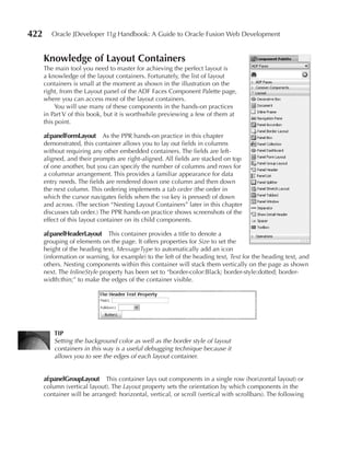 422      Oracle JDeveloper 11g Handbook: A Guide to Oracle Fusion Web Development


      Knowledge of Layout Containers
      The main tool you need to master for achieving the perfect layout is
      a knowledge of the layout containers. Fortunately, the list of layout
      containers is small at the moment as shown in the illustration on the
      right, from the Layout panel of the ADF Faces Component Palette page,
      where you can access most of the layout containers.
           You will use many of these components in the hands-on practices
      in Part V of this book, but it is worthwhile previewing a few of them at
      this point.

      af:panelFormLayout As the PPR hands-on practice in this chapter
      demonstrated, this container allows you to lay out fields in columns
      without requiring any other embedded containers. The fields are left-
      aligned, and their prompts are right-aligned. All fields are stacked on top
      of one another, but you can specify the number of columns and rows for
      a columnar arrangement. This provides a familiar appearance for data
      entry needs. The fields are rendered down one column and then down
      the next column. This ordering implements a tab order (the order in
      which the cursor navigates fields when the tab key is pressed) of down
      and across. (The section “Nesting Layout Containers” later in this chapter
      discusses tab order.) The PPR hands-on practice shows screenshots of the
      effect of this layout container on its child components.

      af:panelHeaderLayout This container provides a title to denote a
      grouping of elements on the page. It offers properties for Size to set the
      height of the heading text, MessageType to automatically add an icon
      (information or warning, for example) to the left of the heading text, Text for the heading text, and
      others. Nesting components within this container will stack them vertically on the page as shown
      next. The InlineStyle property has been set to “border-color:Black; border-style:dotted; border-
      width:thin;” to make the edges of the container visible.




          TIP
          Setting the background color as well as the border style of layout
          containers in this way is a useful debugging technique because it
          allows you to see the edges of each layout container.


      af:panelGroupLayout This container lays out components in a single row (horizontal layout) or
      column (vertical layout). The Layout property sets the orientation by which components in the
      container will be arranged: horizontal, vertical, or scroll (vertical with scrollbars). The following
 