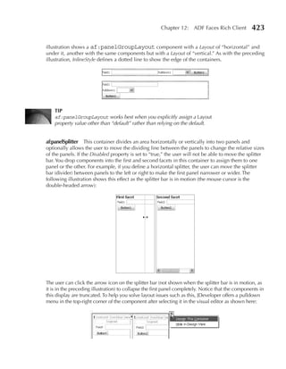 Chapter 12: ADF Faces Rich Client            423

illustration shows a af:panelGroupLayout component with a Layout of “horizontal” and
under it, another with the same components but with a Layout of “vertical.” As with the preceding
illustration, InlineStyle defines a dotted line to show the edge of the containers.




    TIP
    af:panelGroupLayout works best when you explicitly assign a Layout
    property value other than “default” rather than relying on the default.


af:panelSplitter This container divides an area horizontally or vertically into two panels and
optionally allows the user to move the dividing line between the panels to change the relative sizes
of the panels. If the Disabled property is set to “true,” the user will not be able to move the splitter
bar. You drop components into the first and second facets in this container to assign them to one
panel or the other. For example, if you define a horizontal splitter, the user can move the splitter
bar (divider) between panels to the left or right to make the first panel narrower or wider. The
following illustration shows this effect as the splitter bar is in motion (the mouse cursor is the
double-headed arrow):




The user can click the arrow icon on the splitter bar (not shown when the splitter bar is in motion, as
it is in the preceding illustration) to collapse the first panel completely. Notice that the components in
this display are truncated. To help you solve layout issues such as this, JDeveloper offers a pulldown
menu in the top-right corner of the component after selecting it in the visual editor as shown here:
 