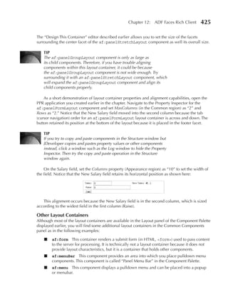 Chapter 12: ADF Faces Rich Client        425

The “Design This Container” editor described earlier allows you to set the size of the facets
surrounding the center facet of the af:panelStretchLayout component as well its overall size.

   TIP
   The af:panelGroupLayout component is only as large as
   its child components. Therefore, if you have trouble aligning
   components within this layout container, it could be because
   the af:panelGroupLayout component is not wide enough. Try
   surrounding it with an af:panelStretchLayout component, which
   will expand the af:panelGroupLayout component and align its
   child components properly.

    As a short demonstration of layout container properties and alignment capabilities, open the
PPR application you created earlier in the chapter. Navigate to the Property Inspector for the
af:panelFormLayout component and set MaxColumns (in the Common region) as “2” and
Rows as “2.” Notice that the New Salary field moved into the second column because the tab
(cursor navigation) order for an af:panelFormLayout layout container is across and down. The
button retained its position at the bottom of the layout because it is placed in the footer facet.

   TIP
   If you try to copy and paste components in the Structure window but
   JDeveloper copies and pastes property values or other components
   instead, click a window such as the Log window to hide the Property
   Inspector. Then try the copy and paste operation in the Structure
   window again.

    On the Salary field, set the Columns property (Appearance region) as “10” to set the width of
the field. Notice that the New Salary field retains its horizontal position as shown here:




   This alignment occurs because the New Salary field is in the second column, which is sized
according to the widest field in the first column (Raise).

Other Layout Containers
Although most of the layout containers are available in the Layout panel of the Component Palette
displayed earlier, you will find some additional layout containers in the Common Components
panel as in the following examples:

    ■   af:form This container renders a submit form (in HTML, <form>) used to pass content
        to the server for processing. It is technically not a layout container because it does not
        provide layout characteristics, but it is a container that holds other components.
    ■   af:menuBar This component provides an area into which you place pulldown menu
        components. This component is called “Panel Menu Bar” in the Component Palette.
    ■   af:menu This component displays a pulldown menu and can be placed into a popup
        or menubar.
 