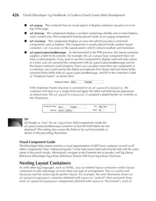 426      Oracle JDeveloper 11g Handbook: A Guide to Oracle Fusion Web Development


          ■   af:popup This container has no visual aspect; it displays whatever you place in it on
              top of the page.
          ■   af:dialog This component displays a window containing a border, one or more buttons,
              and a content area. This component must be placed inside an af:popup component.
          ■   af:toolbar This component displays an area into which you place command
              components such as buttons. This component is usually placed inside another layout
              container—af:toolbox (in the Layout panel), which contains toolbars and menubars.
          ■   af:panelLabelAndMessage As demonstrated in the PPR practice, this layout container
              supplies a label to its contents. For example, the af:outputText component does not
              have a Label property. If you want to use that component to display read-only data values
              in a form, you can surround the component with af:panelLabelAndMessage and set
              the layout container’s Label property. Since you can place more than one component in
              a container, you could remove the labels on employee First Name and Last Name fields,
              surround those fields with af:panelLabelAndMessage, and fill in the container’s Label
              as “Employee Name” as shown here:



              If the Employee Name structure is contained in an af:panelFormLayout, the
              container will treat it as a single field and apply the label and field layout alignments
              as shown next. The af:panelFormLayout is assigned a dotted border for visibility in
              this illustration.




          TIP
          Set Simple as “true” for af:inputText field components inside the
          af:panelLabelAndMessage container so that the field labels are not
          displayed. This setting also causes the fields to lay out horizontally as
          shown in the preceding illustration.


      Visual Component Guide
      The JDeveloper help system contains a visual representation of ADF Faces container (as well as all
      other) components. Enter “enhanced tag doc” in the help search field and click the link with the same
      name in the search results. Alternatively, navigate in the Contents tree to Javadoc and Tag Library
      ReferenceJDeveloper Tag Library ReferenceOracle ADF Faces Tag Library Overview.

      Nesting Layout Containers
      As with other tag languages, such as HTML, you can embed layout containers within layout
      containers to take advantage of more than one type of arrangement. This is a useful and
      necessary tool for achieving the perfect layout. For example, the next illustration shows an
      af:panelGroupLayout container (defined with Layout as “vertical”) that surrounds three
      more af:panelGroupLayout components (defined with Layout as “horizontal”), each of
 