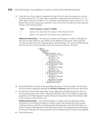 428   Oracle JDeveloper 11g Handbook: A Guide to Oracle Fusion Web Development


      3. In the first row, drag a Spacer component on top of the af:panelGroupLayout and set
         its Width property to “22”; then add an Input Text component and set Columns to “35”;
         add a Spacer and set its Width to “25”; and add a final Input Text and set Columns to “10.”
         Repeat this process (using copy and paste if you want to) for the other two rows using the
         settings in the following table.

            Row          Field (Columns) or Spacer (Width)
            2            Spacer (11); Input Text (10); Spacer (150); Input Text (10)
            3            Spacer (10); Input Text (20); Spacer (65); Input Text (5)

          Additional Information: The Structure window should appear as follows (although the
          Structure window labels for your fields may be different at this point). Notice that the
          af:spacer nodes show the Height property (all defaulting to 10), not the Width property
          that you set. The Columns property represents character columns, not pixels.




      4. Set the field labels as shown in the preceding illustration. The layout editor will not show
         the final runtime alignment although the Preview in Browser right-click menu option will.
      5. Run the file to test the field alignments. Proper alignment will depend upon the skin you
         are using (discussed in the section “Working with Skins” later on). If needed, so adjust the
         properties so the field alignment matches the earlier illustration. Resize the window width
         to test variations on the window size.
          Additional Information: Since the field labels are single words, the alignment will be
          maintained. If you change the labels to multiple words, they would wrap if the window
          width became too small; this would disrupt the field alignment. Since the field labels are
          used to maintain field alignment, if the field labels need to be changed dynamically based
          on the user’s language, the work required for this technique becomes nearly unmanageable.
      6. Close the browser.
 