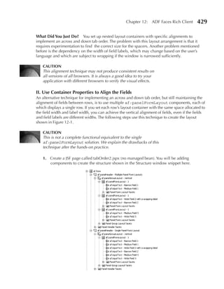 Chapter 12: ADF Faces Rich Client          429

What Did You Just Do? You set up nested layout containers with specific alignments to
implement an across and down tab order. The problem with this layout arrangement is that it
requires experimentation to find the correct size for the spacers. Another problem mentioned
before is the dependency on the width of field labels, which may change based on the user’s
language and which are subject to wrapping if the window is narrowed sufficiently.

    CAuTION
    This alignment technique may not produce consistent results on
    all versions of all browsers. It is always a good idea to try your
    application with different browsers to verify the visual effects.

II. use Container Properties to Align the Fields
An alternative technique for implementing an across and down tab order, but still maintaining the
alignment of fields between rows, is to use multiple af:panelFormLayout components, each of
which displays a single row. If you set each row’s layout container with the same space allocated to
the field width and label width, you can achieve the vertical alignment of fields, even if the fields
and field labels are different widths. The following steps use this technique to create the layout
shown in Figure 12-1.

    CAuTION
    This is not a complete functional equivalent to the single
    af:panelFormLayout solution. We explain the drawbacks of this
    technique after the hands-on practice.

    1. Create a JSF page called tabOrder2.jspx (no managed bean). You will be adding
       components to create the structure shown in the Structure window snippet here.
 