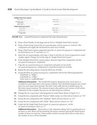 430     Oracle JDeveloper 11g Handbook: A Guide to Oracle Fusion Web Development




      FIGuRe 12-1. af:panelFormLayout component tab order demonstration


         2. Drop a Panel Header on the page and set Text to “Multiple Panel Form Layouts.”
         3. Drop a Panel Group Layout into af:panelHeader and set Layout as “vertical.” This
            component will supply the mechanism to stack rows of fields.
         4. Drop a Panel Form Layout component onto the af:panelGroupLayout component and
            set MaxColumns as “2” and Rows as “1.”
         5. Select the af:panelHeader and copy it. Paste it onto the af:form component to create
            another region. Change Text of the copy to “Single Panel Form Layout.”
         6. In the Multiple Panel Form Layouts region, drop two Input Text components into the
            af:panelFormLayout component.
         7. Copy the af:panelFormLayout component and paste on top of the
            af:panelGroupLayout component to create the second row of fields.
         8. Repeat the preceding step to create the third row of fields.
         9. Group the three af:panelFormLayout components and set the following properties:
              FieldWidth as “300px”
              LabelWidth as “100px”
              Inline Style as “width:800.0px;”
             Additional Information: The FieldWidth property designates how much space is
             available for each input item in the layout container. The LabelWidth property sets a fixed
             space for each input item’s prompt. The Inline Style width sets the available space for
             the entire layout container. The amount of space allocated to each column is half of that
             (400 pixels in this example) because we are specifying two columns.
        10. Change the af:inputText Label properties to match those shown in Figure 12-1.
        11. Group the two components with “Narrow” labels (using ctrl-click) and set Columns as “10.”
        12. Group the two components with “Medium” labels and set Columns as “25.”
        13. Group the two components with “Wide” labels and set Columns as “50.”
        14. Under the the Single Panel Form Layout af:panelGroupLayout, set the
            af:panelFormLayout Rows as “3.”
             Additional Information: MaxColumns is the important setting, but it is good practice to
             set Rows as well. Rows will be formed by the layout container placing the MaxColumns
             number of items on each line. If the number of items exceeds MaxColumns times Rows,
             the number of rows will be extended.
 