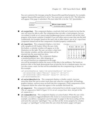 Chapter 12: ADF Faces Rich Client           435

    You can customize the message using the RequiredMessageDetail property. For example,
    suppose RequiredMessageDetail is set to “You must enter a value for {0}.” The following
    will appear if the page is submitted. (The item label fills in for the “{0}” placeholder.)




■   af:outputText This component displays a read-only field and is handy for text that the
    user will never be able to edit. The component does not offer a Label property, but you
    can embed it inside an af:panelLabelAndMessage layout container and set the Label
    property of the layout container if needed. If you will allow users to enter data into the field
    conditionally (for example, based on the user’s role or other values), use an af:inputText
    component instead and set that component’s Disabled property conditionally.
■   af:inputDate This component displays a text item
    with a graphical LOV button. When the user clicks
    this button, a calendar window will appear as in the
    illustration on the right. The user can select a date from
    this calendar window, and the selected date will be
    returned into the associated text item.
■   af:selectOneChoice This component displays
    a standard pulldown item. After dropping an
    af:selectOneChoice component on the page,
    you will be prompted to define the source of the data in the pulldown. The hands-on
    practices later in this book demonstrate how to base the list on a database query, but you
    can also create a static list that will be embedded into the component tag as shown in
    this example:
    <af:selectOneChoice label="af:selectOneChoice" id="soc1">
      <af:selectItem label="Choice1" value="1" id="si2"/>
      <af:selectItem label="Choice2" value="2" id="si1"/>
    </af:selectOneChoice>
■   af:selectManyShuttle This component displays a shuttle control—two text
    areas that allow the user to select more than one value for a single field. All headings,
    graphics buttons, and text areas are built into this component. Child components of this
    component define the values that appear in the available (left-hand) list.
■   af:separator This component renders a horizontal line to divide a page horizontally.
    (The af:separator label in Figure 12-4 is an af:outputText item, not part of the
    af:separator.)
■   af:commandButton This component displays an action button. When the user clicks
    this item, an event is triggered defined in the Action or ActionListener properties. For
    example, you define a navigation case from page1 to page2 in the faces-config.xml file
    and name the outcome “openPage2.” You can then set the Action property for a button
    on page1 as “openPage2” so that when the user clicks the button, page2 will open.
 