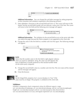 Chapter 12: ADF Faces Rich Client         437




       Additional Information: You can change this and other messages by setting properties
       on the converters and validators (explained in the following sections).
   7. Enter alphabetic characters in the second field and click tab. The cursor will move to the
      button, but the second field’s border will not indicate a value error. Click Test. The cursor
      will move to the first field and the following error message will appear:




       Additional Information: The validation for the second field occurs on the server side (after
       you submit the page) because the Pattern property is not supported on the client side.
   8. Change the value in the first field to a number and click Test again. The following message
      will appear:




   NOTe
   Notice that the number value in the first field is right-aligned, whereas
   when you typed an alphabetic string, the value was left-aligned. This
   type of alignment is usually preferred so that stacked number fields
   can be more easily compared.

   9. Change the second field’s value to a number and click Test. The error state will be cleared
      and no messages will appear.
  10. Close the browser.

   TIP
   Set the IntegerOnly property of af:convertNumber to “true” if the
   value must be an integer. This property is validated on the client side.


Validators
Validator components check component values for different aspects: range
(af:validateDateTimeRange, af:validateDoubleRange, and af:validateLongRange);
length (af:validateByteLength and af:validateLength); date characteristics
(af:validateDateRestriction); and regular expression (af:validateRegExp).
 