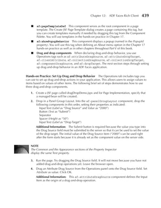 Chapter 12: ADF Faces Rich Client         439

    ■   af:pageTemplateDef This component serves as the root component in a page
        template. The Create JSF Page Template dialog creates a page containing this tag, but
        you can create templates manually if needed by dragging this tag from the Component
        Palette. You will use templates in the hands-on practice in Chapter 17.
    ■   af:showPopupBehavior This component displays a popup (named in the PopupId
        property). You will use this tag when defining an About menu option in the Chapter 17
        hands-on practice as well as in other chapters throughout Part V of this book.
    ■   Drag and drop components When declaring drag-and-drop behavior, you use
        Operations tags such as af:attributeDragSource, af:attributeDropTarget,
        af:clientAttribute, af:collectionDragSource, af:collectionDropTarget,
        af:componentDragSource, and af:dropTarget. The next section steps through setting
        up drag-and-drop behavior in an ADF Faces application.


Hands-on Practice: Set up Drag and Drop Behavior The Operations tab includes tags you
can use to set up drag-and-drop actions in your application. This allows users to assign values to
items based on values of other items. The following brief set of steps demonstrates how to use
three drag-and-drop components.

    1. Create a JSF page called dragDropDemo.jspx and for Page Implementation, specify that
       a managed bean will be created.
    2. Drop in a Panel Group Layout. Into the af:panelGroupLayout component, drop the
       following components in this order, setting their properties as indicated:
          Input Text (Label as “Drag Source” and Value as “2000”)
          Button (Text as “Submit”)
          Separator
          Spacer (Height as “50”)
          Input Text (Label as “Drop Target”)
        Additional Information: The Submit button is required because the value you type into
        the Drag Source field must be submitted to the server so that it can be used to set the value
        of the drop target. The initial value of the Drag Source item (“2000”) can be used right
        after the form starts because it is already set as the component value on the server side.

    NOTe
    The Common and the Appearance sections of the Property Inspector
    display the same Text property.

    3. Run the page. Try dragging the Drag Source field. It will not move because you have not
       added drag-and-drop operations yet. Leave the browser open.
    4. Drag an Attribute Drag Source from the Operations panel onto the Drag Source field. Set
       Attribute as value. Click OK.
        Additional Information: This af:attributeDragSource component defines the Input
        Item as the origin of a drag-and-drop operation.
 