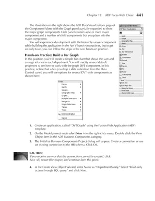 Chapter 12: ADF Faces Rich Client    441

    The illustration on the right shows the ADF Data Visualizations page of
the Component Palette with the Graph panel partially expanded to show
the major graph components. Each panel contains one or more major
component and a number of child components that you place into the
major component.
    You will experience development with the hierarchy viewer component
while building the application in the Part V hands-on practices, but to get
an early taste, you can follow the steps in the next hands-on practice.

Hands-on Practice: Build a Bar Graph
In this practice, you will create a simple bar chart that shows the sum and
average salaries in each department. You will modify several default
properties to see how to work with the graph DVT component. In this
practice, notice that when you drop a data collection from the Data
Control panel, you will see options for several DVT style components as
shown here:




   1. Create an application, called “DVTGraph” using the Fusion Web Application (ADF)
      template.
   2. On the Model project node select New from the right-click menu. Double click the View
      Object item in the ADF Business Components category.
   3. The Initialize Business Components Project dialog will appear. Create a connection or use
      an existing connection to the HR schema. Click OK.

   CAuTION
   If you receive an error that the connection cannot be created, click
   Save All, restart JDeveloper, and continue from this point.

   4. In the Create View Object Wizard, enter Name as “DepartmentSalary.” Select “Read-only
      access through SQL query” and click Next.
 