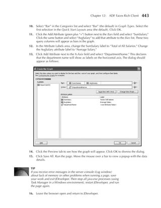 Chapter 12: ADF Faces Rich Client         443

10. Select “Bar” in the Categories list and select “Bar” (the default) in Graph Types. Select the
    first selection in the Quick Start Layouts area (the default). Click OK.
11. Click the Add Attribute (green plus “+”) button next to the Bars field and select “SumSalary.”
    Click the same button and select “AvgSalary” to add that attribute to the Bars list. These two
    query columns will appear as bars in the graph.
12. In the Attribute Labels area, change the SumSalary label to “Total of All Salaries.” Change
    the AvgSalary attribute label to “Average Salary.”
13. Click Add Attribute next to the X-Axis field and select “DepartmentName.” This declares
    that the department name will show as labels on the horizontal axis. The dialog should
    appear as follows:




14. Click the Preview tab to see how the graph will appear. Click OK to dismiss the dialog.
15. Click Save All. Run the page. Move the mouse over a bar to view a popup with the data
    details.

 TIP
 If you receive error messages in the server console (Log window)
 about lack of memory or other problems when running a page, save
 your work and exit JDeveloper. Then stop all java.exe processes (using
 Task Manager in a Windows environment), restart JDeveloper, and run
 the page again.

16. Leave the browser open and return to JDeveloper.
 