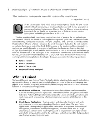 4   Oracle JDeveloper 11g Handbook: A Guide to Oracle Fusion Web Development


    When you innovate, you’ve got to be prepared for everyone telling you you’re nuts.
                                                                                     —Larry Ellison (1944–)




      O
                    ver the last few years we’ve heard an ever-increasing buzz around the term Fusion
                    within the Oracle community as Oracle pushes forward with its next generation of
                    business applications. Fusion means different things to different people, something
                    that we will discuss shortly, but its use as a term to define an architecture and
                    development methodology is the focus of this book.

        This first part of the book provides an essential overview of some of the key technologies
    and tools that you will encounter as a developer working in this space. This chapter introduces
    some of the key architectural issues and concepts, Chapters 2 and 3 provide an introduction to
    the JDeveloper IDE and Chapter 4 discusses the key technologies that define the web platform
    as a whole. Subsequent parts of the book drill into some of the fundamental framework pieces
    and provide a guided tutorial to help you to build your first Fusion application. We start,
    though, with this chapter, which provides an introduction to Fusion architecture and technology
    from the point of view of the developer. In the course of this introduction, it also touches on the
    Oracle Application Development Framework (ADF), which eases development chores when
    working with the Fusion platform. The chapter discusses answers to the following questions:

        ■    What is Fusion?
        ■    What is a framework?
        ■    What is Oracle ADF?
        ■    Why should I use JDeveloper?



    What Is Fusion?
    We have deliberately used the term “Fusion” in this book’s title rather than listing specific technologies
    or frameworks. Fusion as a term is used in multiple places as a brand by Oracle, and of course it’s a
    popular brand name for many other, nonsoftware products, ranging from razors to cars. Oracle refers
    to Fusion in two distinct branding contexts:

        ■    Oracle Fusion Middleware This is the entire suite of middleware used to run modern,
             standards-based applications. It provides a runtime environment for applications written
             to the Java Platform, Enterprise Edition (Java EE) APIs, Service-Oriented Applications, and
             much more. We’ll be explaining what this infrastructure supplies a little later on in this
             chapter.
        ■    Oracle Fusion Applications This is a project undertaken by Oracle to both unify
             and modernize its entire suite of packaged business applications. The term Fusion
             Applications covers packaged applications for financial management, human capital
             management, customer relationship management, and much more. This is a huge
             undertaking in software terms involving thousands of programmers working for several
             years, but it is important to note that the techniques and software used for that project are
             exactly what we describe in this book.
 