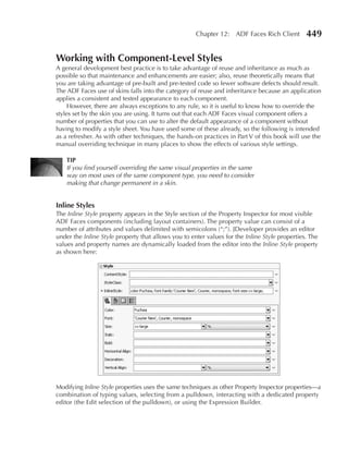Chapter 12: ADF Faces Rich Client         449

Working with Component-Level Styles
A general development best practice is to take advantage of reuse and inheritance as much as
possible so that maintenance and enhancements are easier; also, reuse theoretically means that
you are taking advantage of pre-built and pre-tested code so fewer software defects should result.
The ADF Faces use of skins falls into the category of reuse and inheritance because an application
applies a consistent and tested appearance to each component.
     However, there are always exceptions to any rule, so it is useful to know how to override the
styles set by the skin you are using. It turns out that each ADF Faces visual component offers a
number of properties that you can use to alter the default appearance of a component without
having to modify a style sheet. You have used some of these already, so the following is intended
as a refresher. As with other techniques, the hands-on practices in Part V of this book will use the
manual overriding technique in many places to show the effects of various style settings.

    TIP
    If you find yourself overriding the same visual properties in the same
    way on most uses of the same component type, you need to consider
    making that change permanent in a skin.


Inline Styles
The Inline Style property appears in the Style section of the Property Inspector for most visible
ADF Faces components (including layout containers). The property value can consist of a
number of attributes and values delimited with semicolons (“;”). JDeveloper provides an editor
under the Inline Style property that allows you to enter values for the Inline Style properties. The
values and property names are dynamically loaded from the editor into the Inline Style property
as shown here:




Modifying Inline Style properties uses the same techniques as other Property Inspector properties—a
combination of typing values, selecting from a pulldown, interacting with a dedicated property
editor (the Edit selection of the pulldown), or using the Expression Builder.
 
