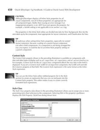 450      Oracle JDeveloper 11g Handbook: A Guide to Oracle Fusion Web Development


          CAuTION
          Although JDeveloper displays all Inline Style properties for all
          visual components, not all of these properties are appropriate for
          all component types. Rather than issuing an error message if an
          inappropriate property is set, ADF Faces just ignores the property. For
          example, a border setting is not applicable to an anchor (<a>) tag.

          The properties in the Inline Style editor are divided into tabs for Text, Background, Box (for the
      area taken up by the component, most appropriate for layout containers), and Classification (for lists).

          TIP
          Be judicious when setting Inline Style properties, especially for nested
          layout containers, because a setting on a parent layout component
          can affect child components. If a component is not being arranged the
          way you expect, it could be due to an Inline Style property setting on
          a parent component.


      Content Style
      The Content Style property (shown in the preceding illustration) is available on components with
      data and other types of display such as af:inputText, af:inputDate, and af:selectOneChoice.
      For example, Content Style for the af:inputText component affects the way data in the field is
      displayed. If you set a Content Style width for an Input Text component, that width will override
      the Columns property of that field. The Content Style expression is the same format as the Inline
      Style expression.

          TIP
          You can use the Inline Style editor (tabbed property list in the Style
          section) to create an expression that you can cut and paste into the
          Content Style property. This editor makes it easy to create correctly
          formatted style expressions.


      Style Class
      The Style Class property (also shown in the preceding illustration) allows you to assign one or more
      preexisting style sheet selectors to the component. Selecting Edit in this property’s pulldown
      displays the Edit Property: StyleClass dialog shown here:
 