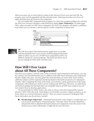 Chapter 12: ADF Faces Rich Client        451

When you move one or more selector classes to the Selected Classes area and click OK, the
property value will be populated with the selected names. Selecting more than one class will
apply attributes from all classes to the component.
    You can enable ADF component styles to appear in a Style Class property pulldown by selecting
the ADF Faces Extension checkbox in the Preferences dialog (Tools | Preferences) CSS Editor page.
Then, when you select an ADF Faces component, the Style Class property will display a pulldown
from which you can choose a selector specific to that component as shown here:




   TIP
   The ADF Faces Rich Client demonstration application (accessible
   and downloadable from www.oracle.com/technology/products/adf/
   adffaces) allows you to view all ADF Faces components and try out
   different settings for various properties. The Styles tab allows you to
   test run settings for Inline Style and Style Class.



How Will I ever Learn
about All These Components?
Now that you’ve gotten a taste for some of the commonly used components and features, you may
be a feeling a bit overwhelmed because in addition to the ADF Faces techniques and components
that this chapter discusses, you have gotten the sense that there are many more. Some of these
additional subjects will be explained and demonstrated in the hands-on practices in subsequent
chapters. After completing the study in this book, you will have a pretty good picture of the major
components and methods you need to use for working with ADF Faces. However, we admit freely
and without apology that this book does not completely discuss all ADF Faces subjects you will
ever need to know to develop applications.
    The key principle for further study is the same as always and is best expressed by Samuel
Johnson (1820–1784) who said, “Knowledge is of two kinds: we know a subject ourselves, or we
know where we can find information upon it.” Here are several resources for finding the ADF
Faces information you do not know yourself:

    ■   The JDeveloper Help Center Mentioned several times in this chapter is a single topic you
        can access by searching for “enhanced tag doc.” This topic shows all visual components
        and provides links to detailed information about each component. Since this source is the
        closest to your work in JDeveloper, it might also be your first resort.
 