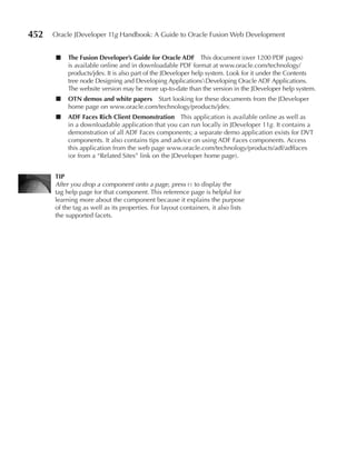 452   Oracle JDeveloper 11g Handbook: A Guide to Oracle Fusion Web Development


      ■    The Fusion Developer’s Guide for Oracle ADF This document (over 1200 PDF pages)
           is available online and in downloadable PDF format at www.oracle.com/technology/
           products/jdev. It is also part of the JDeveloper help system. Look for it under the Contents
           tree node Designing and Developing ApplicationsDeveloping Oracle ADF Applications.
           The website version may be more up-to-date than the version in the JDeveloper help system.
      ■    OTN demos and white papers Start looking for these documents from the JDeveloper
           home page on www.oracle.com/technology/products/jdev.
      ■    ADF Faces Rich Client Demonstration This application is available online as well as
           in a downloadable application that you can run locally in JDeveloper 11g. It contains a
           demonstration of all ADF Faces components; a separate demo application exists for DVT
           components. It also contains tips and advice on using ADF Faces components. Access
           this application from the web page www.oracle.com/technology/products/adf/adffaces
           (or from a “Related Sites” link on the JDeveloper home page).


      TIP
      After you drop a component onto a page, press f1 to display the
      tag help page for that component. This reference page is helpful for
      learning more about the component because it explains the purpose
      of the tag as well as its properties. For layout containers, it also lists
      the supported facets.
 