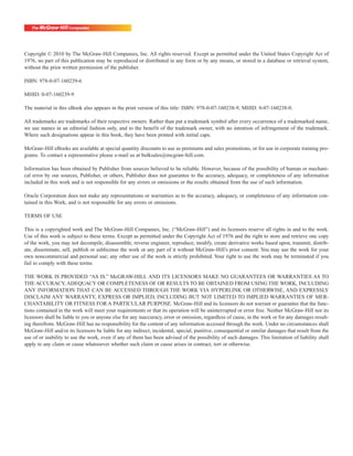 Copyright © 2010 by The McGraw-Hill Companies, Inc. All rights reserved. Except as permitted under the United States Copyright Act of
1976, no part of this publication may be reproduced or distributed in any form or by any means, or stored in a database or retrieval system,
without the prior written permission of the publisher.

ISBN: 978-0-07-160239-6

MHID: 0-07-160239-9

The material in this eBook also appears in the print version of this title: ISBN: 978-0-07-160238-9, MHID: 0-07-160238-0.

All trademarks are trademarks of their respective owners. Rather than put a trademark symbol after every occurrence of a trademarked name,
we use names in an editorial fashion only, and to the benefit of the trademark owner, with no intention of infringement of the trademark.
Where such designations appear in this book, they have been printed with initial caps.

McGraw-Hill eBooks are available at special quantity discounts to use as premiums and sales promotions, or for use in corporate training pro-
grams. To contact a representative please e-mail us at bulksales@mcgraw-hill.com.

Information has been obtained by Publisher from sources believed to be reliable. However, because of the possibility of human or mechani-
cal error by our sources, Publisher, or others, Publisher does not guarantee to the accuracy, adequacy, or completeness of any information
included in this work and is not responsible for any errors or omissions or the results obtained from the use of such information.

Oracle Corporation does not make any representations or warranties as to the accuracy, adequacy, or completeness of any information con-
tained in this Work, and is not responsible for any errors or omissions.

TERMS OF USE

This is a copyrighted work and The McGraw-Hill Companies, Inc. (“McGraw-Hill”) and its licensors reserve all rights in and to the work.
Use of this work is subject to these terms. Except as permitted under the Copyright Act of 1976 and the right to store and retrieve one copy
of the work, you may not decompile, disassemble, reverse engineer, reproduce, modify, create derivative works based upon, transmit, distrib-
ute, disseminate, sell, publish or sublicense the work or any part of it without McGraw-Hill’s prior consent. You may use the work for your
own noncommercial and personal use; any other use of the work is strictly prohibited. Your right to use the work may be terminated if you
fail to comply with these terms.

THE WORK IS PROVIDED “AS IS.” McGRAW-HILL AND ITS LICENSORS MAKE NO GUARANTEES OR WARRANTIES AS TO
THE ACCURACY, ADEQUACY OR COMPLETENESS OF OR RESULTS TO BE OBTAINED FROM USING THE WORK, INCLUDING
ANY INFORMATION THAT CAN BE ACCESSED THROUGH THE WORK VIA HYPERLINK OR OTHERWISE, AND EXPRESSLY
DISCLAIM ANY WARRANTY, EXPRESS OR IMPLIED, INCLUDING BUT NOT LIMITED TO IMPLIED WARRANTIES OF MER-
CHANTABILITY OR FITNESS FOR A PARTICULAR PURPOSE. McGraw-Hill and its licensors do not warrant or guarantee that the func-
tions contained in the work will meet your requirements or that its operation will be uninterrupted or error free. Neither McGraw-Hill nor its
licensors shall be liable to you or anyone else for any inaccuracy, error or omission, regardless of cause, in the work or for any damages result-
ing therefrom. McGraw-Hill has no responsibility for the content of any information accessed through the work. Under no circumstances shall
McGraw-Hill and/or its licensors be liable for any indirect, incidental, special, punitive, consequential or similar damages that result from the
use of or inability to use the work, even if any of them has been advised of the possibility of such damages. This limitation of liability shall
apply to any claim or cause whatsoever whether such claim or cause arises in contract, tort or otherwise.
 