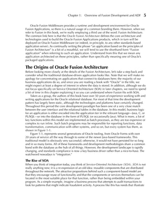 Chapter 1:     Overview of Fusion Development and ADF             5

    Oracle Fusion Middleware provides a runtime and development environment for Oracle
Fusion Applications, so there is a natural usage of a common branding there. However, when we
refer to Fusion in this book, we’re really employing a third use of the word: Fusion Architecture.
The common link here is that the Oracle Fusion Architecture defines the core architecture and
technologies used to build the Oracle Fusion Applications products, which in turn will be
deployed on Oracle Fusion Middleware (or indeed, in principle, to any other standards-based
application server). As continually writing the phrase “an application based on the principles of
Fusion Architecture” is a bit of a mouthful, we will tend to use the shorthand form “Fusion
application” when referring to such an application. Understand from this that we mean any
application architected on these principles, rather than specifically meaning one of Oracle’s
packaged applications.

The Origins of Oracle Fusion Architecture
Before looking more closely at the details of the Fusion Architecture, let’s take a step back and
consider what the traditional database-driven application looks like. Note that we will make no
apology for concentrating on applications that connect to databases here; the majority of our
business applications do so, and since you are reading a book with “Oracle” in the title, we
might expect at least a degree of interest in where the data is stored. In addition, although we do
not focus specifically on Service Oriented Architecture (SOA) in later chapters, we need to spend
a bit of time in this chapter explaining it so you can understand where Fusion fits with SOA.
    Taken as a group, the authors of this book have over 50 years of experience working with and
writing applications for the Oracle relational database. For most of that time the development
pattern has largely been static, although the technologies and platforms have certainly changed.
Throughout this period the core development paradigm has been one of a very close match
between the user interface and the relational tables in the database. In this model, business logic
for an application is either encoded into the application tier in the relevant language—Java, C, or
PL/SQL—or into the database in the form of PL/SQL (or occasionally Java). What is more, a lot of
key functions within this model are implemented as batch processes, as they are too expensive or
complex to run inline. Such batch programs may be responsible for reporting functions, data
transformation, communication with other systems, and so on, but every system has them, as
shown in Figure 1-1.
    Figure 1-1, represents several generations of Oracle tooling, from Oracle Forms with over
20 years of service all the way through to some of the newer Java-based frameworks. This
traditional model is obviously very successful; otherwise, it would not have persisted for so long
and in so many forms. All of these frameworks and development methodologies share a common
bond with the database as the hub of all things. However, the development landscape is rapidly
changing, and standards compliance is now a key business driver rather than a nice-to-have. The
watchword nowadays is “integration.”

The Rise of SOA
When you think of integration today, you think of Service-Oriented Architecture (SOA). SOA is not
really anything new; it is a re-expression of an old idea: reusable components that are distributed
throughout the network. The attractive propositions behind such a component-based model are
that they encourage reuse of functionality and that the components or services themselves can be
located in the most suitable place for that function, rather than being embedded within your
program. As a simple example, imagine a business process that attempts to audit transactions to
look for patterns that might indicate fraudulent activity. A process like this has needs that illustrate
 