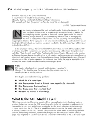 456      Oracle JDeveloper 11g Handbook: A Guide to Oracle Fusion Web Development


      Now that we have all this useful information,
      it would be nice to be able to do something with it.
      (Actually, it can be emotionally fulfilling just to get information.
      This is usually only true, however, if you have the social life of a kumquat.)
                                                                            —UNIX Programmer’s Manual




        N
                     ow that we’ve discussed the basic technologies for defining business services and
                     user interfaces (in Parts II and III, respectively), we now are ready to address the
                     issue of gluing the two together. In traditional Java EE applications, this implies
                     creating a large amount of Java code to carry out tasks such as managing the
                     location of and connection to business services, obtaining collections of data,
      mapping that data into the UI layer, and so on. One major benefit of using ADF is that this task of
      binding the UI to the back-end business services is handled by the ADF Model layer (abbreviated
      in this book as ADFm).

          In this chapter, we discuss the basics of the ADFm architecture and look at the ways to quickly
      create data-bound UI components and task flow activities using a JDeveloper design time tool
      called the “Data Controls panel” of the Application Navigator. Chapter 14 examines the binding
      architecture in more depth and explains how to edit bindings and implement relationships between
      UI controls and bindings beyond those that can be created using the Data Controls panel. Chapter 15
      explains executables, ADFm components that perform actions during the page or activity life cycle,
      and explains how to work with ADFm from within managed beans.

          NOTe
          This chapter relies heavily on concepts and techniques explained in
          Chapter 7. You should ensure that you are familiar with the material in
          that chapter before reading this one.

          This chapter answers the following questions:

          ■   What is the ADF Model layer?
          ■   How do you provide default or dynamic visual properties for UI controls?
          ■   How do you create data-bound pages?
          ■   How do you create data-bound activities?
          ■   What files are involved in data binding?



      What Is the ADF Model Layer?
      ADFm is an architectural layer that binds the UI of your application to the back-end business
      services. Before you can use the ADF Model layer effectively, it is important to understand the
      basics of its architecture. A single user session for an ADF application uses a single binding
      context, a container for all of the ADF Model layer components that the application needs.
      A binding context contains data controls, components that allow access to underlying business
      services, and binding containers, components that provide the data access needed for each
      page, page fragment, or task flow activity. You can see the architecture of the ADF Model layer
 