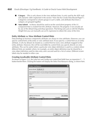 460      Oracle JDeveloper 11g Handbook: A Guide to Oracle Fusion Web Development


          ■    Category (This is only shown in the view attribute hints.) Is only used by the ADF read-
               only dynamic table (explained in the section “How Do You Create Data-Bound Pages?”).
               Categories correspond to column groups in such a table, and attributes that share a
               category are grouped together.
          ■    Auto Submit In theory should be used to set the autoSubmit property of the UI
               component that is created from this attribute. However, the property is not actually set
               by any of the default drag-and-drop operations. That being said, just as with the Display
               Height hint you can manually use an EL expression to obtain the value of this hint.


      entity Attribute vs. View Attribute Control Hints
      Data bindings to business components attributes are always to view attributes. However, you can
      specify control hints at the entity or view attribute level. If you specify a control hint on an entity
      attribute, it will, by default, be treated as a control hint for every view attribute mapped to that
      entity attribute. However, this will be overridden by control hints you specify directly on view
      attributes. This can be useful where a particular view object definition is used in a context where
      different hints are needed, where, for example, an entity object definition may be shared by a
      view object definition used for data entry and a second used for a list of values. Different screen
      labels may be needed in either case.

      Creating Localizable Attribute Control Hints
      As shown in Figure 13-2, the Label text and Tooltip text control hint fields have an expansion (“. . .”)
      button beside them. Clicking this button will display the Select Text Resource dialog, as shown here.
 