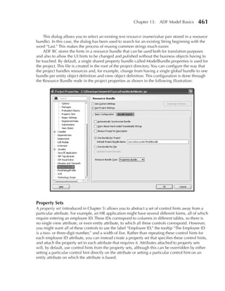 Chapter 13: ADF Model Basics           461

    This dialog allows you to select an existing text resource (name/value pair stored in a resource
bundle). In this case, the dialog has been used to search for an existing String beginning with the
word “Last.” This makes the process of reusing common strings much easier.
    ADF BC stores the hints in a resource bundle that can be used both for translation purposes
and also to allow the UI hints to be changed and polished without the business objects having to
be touched. By default, a single shared property bundle called ModelBundle.properties is used for
the project. This file is created in the root of the project directory. You can configure the way that
the project handles resources and, for example, change from having a single global bundle to one
bundle per entity object definition and view object definition. This configuration is done through
the Resource Bundle node in the project properties as shown in the following illustration:




Property Sets
A property set (introduced in Chapter 5) allows you to abstract a set of control hints away from a
particular attribute. For example, an HR application might have several different forms, all of which
require entering an employee ID. These IDs correspond to columns in different tables, so there is
no single view attribute, or even entity attribute, to which all these controls correspond. However,
you might want all of these controls to use the label “Employee ID,” the tooltip “The Employee ID
is a two- or three-digit number,” and a width of five. Rather than repeating these control hints for
each employee ID attribute, you can instead create a property set that specifies these control hints,
and attach the property set to each attribute that requires it. Attributes attached to property sets
will, by default, use control hints from the property sets, although this can be overridden by either
setting a particular control hint directly on the attribute or setting a particular control hint on an
entity attribute on which the attribute is based.
 