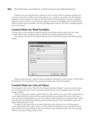 462      Oracle JDeveloper 11g Handbook: A Guide to Oracle Fusion Web Development


           Property sets are not particularly intuitive to use. The basic task of creating a property set
      is to just use the New Gallery. Once the property set is created, you need to use the Property
      Inspector for the property set object to set each of the relevant attributes. You then assign the
      property set to an entity or view attribute using the Property Set dropdown list on the attribute
      editor for either type of attribute. This list will display the names of all of the available property
      sets in the project.

      Control Hints for Bind Variables
      In many cases, a user needs to be able to directly enter bind-variable values. You can create
      control hints on bind variables to specify defaults for controls generated from them.
          You specify control hints for bind variables on the “Control Hints” page of the Bind Variable
      dialog:




          These control hints are a subset of those available for attributes; see the section “Control Hints
      for Attributes” for more details. You cannot use property sets with bind variables.

      Control Hints for Lists of Values
      As explained in the section “How Do You Create Data-Bound Pages?” users can select a value
      for an attribute based on a LOV using specialized controls such as dropdown lists and LOV
      popup windows.
          There are two ways to specify control hints for such controls: You can set LOV control hints on
      a view object definition, which will be used by default by any attribute that uses a LOV from a
      view accessor to that definition or one of its instances. Alternatively, you can specify LOV control
      hints for particular LOV-based attributes; these will override any LOV control hints on the view
      object definitions they access.
          To specify LOV hints at the view object definition level, select the List UI Hints page of
      a view object definition’s editor. To do so at the LOV-based attribute level, select the UI Hints
      page of the List of Values dialog. These user interfaces are extremely similar; the UI Hints page
      of the List of Values dialog is shown next.
 