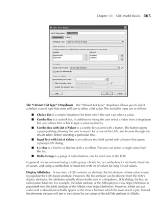 Chapter 13: ADF Model Basics           463




The “Default List Type” Dropdown         The “Default List Type” dropdown allows you to select
a default control type that users will use to select a list value. The available types are as follows:

    ■    Choice List is a simple dropdown list from which the user can select a value.
    ■    Combo Box is a control that, in addition to letting the user select a value from a dropdown
         list, also allows him or her to type a value in directly.
    ■    Combo Box with List of Values is a combo box paired with a button. The button opens
         a popup dialog allowing the user to search for a row of the LOV, and browse through the
         results table, before selecting a particular row.
    ■    Input Text with List of Values is an ordinary text field paired with a button that opens
         a popup LOV dialog.
    ■    List Box is a fixed-size list box with a scrollbar. The user can select a single value from
         the list.
    ■    radio Group is a group of radio buttons, one for each row in the LOV.

In general, we recommend using a radio group, choice list, or combo box for relatively short lists
of values, and using a combo box or input text with list of values for long lists of values.

Display Attributes A row from a LOV contains an attribute, the list attribute, whose value is used
to populate the LOV-based attribute. However, the list attribute can be distinct from the LOV’s
display attributes, the attributes actually shown to the user in a dropdown, LOV dialog, list box, or
radio button label set. For example, the JobId attribute of the AllEmployees view object definition is
populated from the JobId attribute of the AllJobs view object definition. However, JobIds are just
codes and so should not actually appear in the choice list from which the users select a job. Instead,
the elements the user will see in the choice list are values of the JobTitle attribute of AllJobs.
 