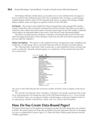 464      Oracle JDeveloper 11g Handbook: A Guide to Oracle Fusion Web Development


          The Display Attributes shuttle allows you to select one or more attributes that will appear in
      the UI control for the attribute based on the LOV. In dropdown lists, list boxes, or radio groups,
      multiple display attribute values will be separated with spaces. In popup LOV dialogs, multiple
      display attribute values will appear as separate columns in the LOV table.

      List Search This section is only enabled for Choice List types that create a popup LOV window—
      namely, Combo Box with List of Values and Input Text with List of Values. They allow you to select a
      collection criteria object that will be used to create the search region for the LOV window. Collection
      criteria objects are explained further in the section “How Do You Create Data-Bound Pages?”
           The Query List Automatically checkbox, if selected, will automatically search for LOV rows
      when the popup dialog opens. If this checkbox is left clear, the LOV will only be queried when
      the user explicitly requests it.

      Choice List Options This section is only enabled for Choice List types that create a dropdown list,
      combo box, or radio group—that is, not for the Input Text with List of Values or List Box options.
            The “Most Recently Used Count” field, in particular, is only enabled for Choice List types that
      create a combo box. Recently selected options in a combo box will be moved to the top of the
      list, as shown here:




      The value in this field indicates the maximum number of history items to display at the top of
      the list.
           The “Include ‘No Selection’ Item” checkbox, if checked, will include a particular item in the
      list or radio group that will change the value of the LOV-based attribute to null. If you include
      a “No Selection” item, you can specify whether it should appear at the top or bottom of the list
      (or radio group), whether it should have a label, and, if so, what its label should be.


      How Do You Create Data-Bound Pages?
      The Data Controls panel of the Application Navigator provides the basic design-time user interface
      to ADFm. This panel exposes all of the data and public functions (operations) that the UI developer
      can use in an application’s screens. Figure 13-3 shows the Data Controls panel structure from the
      TUHRA2 application:
 