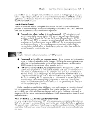 Chapter 1:    Overview of Fusion Development and ADF              7

prevented their use as a transport mechanism between partners or trading groups. In fact, even
within a single enterprise, firewalls will exist to create demilitarized zones (DMZs) for sensitive
applications and databases. These firewalls experience the same communications issues when
DCOM and CORBA are used.

How Is SOA Different?
There is no doubt that the SOA concept has evolved from and aims to solve the same reuse
problems as the earlier attempts at distributed computing such as DCOM and CORBA. However,
it has been much more successful for the following reasons:

    ■   Communication is based on hypertext transfer protocols SOA primarily uses web
        services protocols for communication. Web services (centrally stored application
        functions available through the Web) use the Hypertext Transfer Protocol (HTTP)
        or HTTP Secure (HTTPS) as a transport layer and have already solved the problem of
        how to traverse firewalls and proxy servers. Additionally the web services community
        has already solved many of the secondary problems associated with third-party
        communication, including how to standardize security, encrypt the data, and define
        levels of service for remote service use.

    NOTe
    Chapter 4 discusses web communications and HTTP protocols.

    ■   Through web services, SOA has a common lexicon These include a service description
        format in the Web Services Description Language (WSDL) and a common discovery and
        publishing mechanism through the Universal Description, Discovery, and Integration
        (UDDI) standard, which acts as a yellow pages for services.
    ■   SOA emphasizes orchestration, not just communication Protocols like CORBA and
        DCOM allow programmers to write code that utilizes both local and remote function
        calls; however, all of that code was at a functional code level. SOA concentrates on
        the more abstract task of integrating at the service level rather than the function level.
        Using orchestration languages such as the Business Process Execution Language (BPEL),
        this task is something that can be achieved, to a certain level, by a suitably trained
        business analyst rather than requiring a programmer at every step. Generally the
        process of orchestration itself will involve the use of a diagram to map the outputs of
        one service to the inputs of another.

     Unlike a standard such as CORBA, SOA has not been built top-down by committee. Instead
it is much more of an accepted usage model for these existing standard pieces such as web
services, BPEL, and UDDI; all of these standards are well served by the Oracle tooling and, of
course, provided as runtime implementations by Fusion Middleware or any other standards-based
application server.

What Are the Key SOA Technologies to understand?
In a large enterprise development, core SOA tasks such as service orchestration and creation are
likely to be managed by an entirely different team from the team building the UIs for an application.
This approach makes a lot of sense; the skill sets are very different, and teams building SOA services
need to take the broader view across the enterprise so as to identify areas of common functionality
and reuse.
 