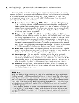 8   Oracle JDeveloper 11g Handbook: A Guide to Oracle Fusion Web Development


        The reality is of course that many developments are conducted on a smaller scale and may
    not have the luxury of dedicated teams devoted to architecture and shared service development,
    so even if you will be concentrating on building core Online Transaction Processing (OLTP)
    screens, you may have to venture into the world of SOA. So, let’s look at the key terms and
    technologies of SOA in Fusion Middleware:

        ■    Business Process execution Language (BPeL) BPEL is an Extensible Markup Language
             (XML)–based language used to orchestrate multiple services together. BPEL processes
             look a little like flow charts with inputs, outputs, branches, and so forth. Fortunately the
             diagram-based editors provided by JDeveloper make it easy to pick up and use. Oracle
             also provides another similar modeling tool, called the Business Process Modeler, which
             is discussed in the sidebar “About BPM.”
        ■    enterprise Service Bus (eSB) The ESB acts as a central clearing house for SOA-based
             transactions. It offers three key functions. First, the ESB acts as an event broker where clients
             can simply post a message to the ESB and then interested services can subscribe to that
             event and be triggered on demand. Second, the ESB acts as a service abstraction layer,
             allowing services to be moved without disrupting any clients that consume them. Third,
             the ESB provides transformation services to facilitate message translation between different
             services. Most Fusion applications integrate with the Mediator, a lightweight implementation
             of the ESB (explained further in the section “Business Logic” later in this chapter).
        ■    Rules engine This component provides a standardized way of defining sets of rules for
             expert systems and complex processes. The rules engine is driven by sets of rules that can
             be altered at runtime rather than being coded into the application.
        ■    Human Workflow This part describes a business process that is not specifically
             computational but rather concentrates on tasks such as approvals. Workflow systems
             are driven by an understanding of approval chains, permissions, and hierarchies. As the
             name suggests, Human Workflow processes involve interaction with a person, which is
             what distinguishes them from the fully automated processes implemented in BPEL.
        ■    Composite A composite is a term used for a complex or multi-part application that
             combines many of these technologies into one logical unit that is easier to deploy and
             monitor than its component parts.


       About BPM
       At the time of writing, BPM was a separate tool from the JDeveloper IDE, which is the focus of
       this book (although it will be merged into JDeveloper in the future). Rather than being focused
       at developers, it is more of a tool and notation for business analysts, providing them with a
       very visual approach to defining processes and workflows. As a higher-level abstraction of
       a process, it allows the analyst to both define the flow of a process and, to a certain extent,
       generate user interfaces that it will require. It also provides the infrastructure parts to actually
       execute those processed.
            BPM generates out a mix of artifacts, including a process flow in the form of Business
       Process Modeling Notation (BPMN). In some ways, BPMN is a competing notation to BPEL;
       however, Oracle Fusion Middleware uses the same core engine to support both notations
       at runtime.
 