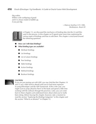 490      Oracle JDeveloper 11g Handbook: A Guide to Oracle Fusion Web Development


      Dig within.
      Within is the wellspring of good;
      and it is always ready to bubble up,
      if you just dig.
                                                                          —Marcus Aurelius (121–180),
                                                                                Meditations, Book VII




           I
                    n Chapter 13, we discussed the mechanics of binding data into the UI and files
                    used in the process. In this chapter we’ll spend some more time explaining the
                    various types of bindings and how to edit them. This chapter is structured around
                    the following questions:


          ■   How can I edit data bindings?
          ■   What binding types are available?
              ■ Attribute bindings
              ■ List bindings
              ■ List of values bindings
              ■ Tree bindings
              ■ Table bindings
              ■ Action bindings
              ■ Method bindings
              ■ Boolean bindings


         CauTIOn
         If you are just starting out with ADF, you may find that the Chapters 14
         and 15 are a little hard to absorb until you’ve had more exposure
         to using JDeveloper and the ADF framework. If this is the case, you
         might want to jump ahead to Part V of the book and spend a little time
         working with the software through the practices. Later, you can come
         back to these chapters and understand more about what you’ve really
         been doing. Before leaving this chapter, however, take a moment to
         read the section “Exploring the Binding Categories” in this chapter and
         the section “What Is an Iterator?” in Chapter 15.
 
