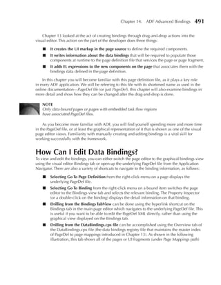 Chapter 14: ADF Advanced Bindings            491

    Chapter 13 looked at the act of creating bindings through drag-and-drop actions into the
visual editor. This action on the part of the developer does three things:

    ■    It creates the uI markup in the page source to define the required components.
    ■    It writes information about the data bindings that will be required to populate those
         components at runtime to the page definition file that services the page or page fragment.
    ■    It adds EL expressions to the new components on the page that associates them with the
         bindings data defined in the page definition.

    In this chapter you will become familiar with this page definition file, as it plays a key role
in every ADF application. We will be referring to this file with its shortened name as used in the
online documentation—PageDef file (or just PageDef). this chapter will also examine bindings in
more detail and show how they can be changed after the drag-and-drop is done.

    nOTE
    Only data-bound pages or pages with embedded task flow regions
    have associated PageDef files.

     As you become more familiar with ADF, you will find yourself spending more and more time
in the PageDef file, or at least the graphical representation of it that is shown as one of the visual
page editor views. Familiarity with manually creating and editing bindings is a vital skill for
working successfully with the framework.


How Can I Edit Data Bindings?
To view and edit the bindings, you can either switch the page editor to the graphical bindings view
using the visual editor Bindings tab or open up the underlying PageDef file from the Application
Navigator. There are also a variety of shortcuts to navigate to the binding information, as follows:

    ■    Selecting Go To Page Definition from the right-click menu on a page displays the
         underlying PageDef file.
    ■    Selecting Go To Binding from the right-click menu on a bound item switches the page
         editor to the Bindings view tab and selects the relevant binding. The Property Inspector
         (or a double-click on the binding) displays the detail information on that binding.
    ■    Drilling from the Bindings TabView can be done using the hyperlink shortcut on the
         Bindings tab in the main page editor which navigates to the underlying PageDef file. This
         is useful if you want to be able to edit the PageDef XML directly, rather than using the
         graphical view displayed on the Bindings tab.
    ■    Drilling from the DataBindings.cpx file can be accomplished using the Overview tab of
         the DataBindings.cpx file (the data bindings registry file that maintains the master index
         of PageDef to page mappings introduced in Chapter 13). As shown in the following
         illustration, this tab shows all of the pages or UI fragments (under Page Mappings path)
 