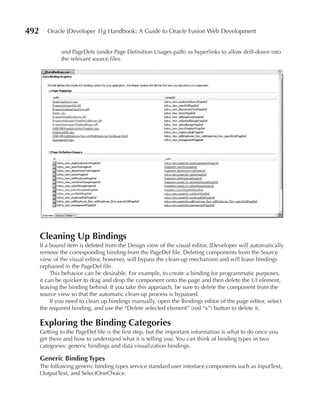492      Oracle JDeveloper 11g Handbook: A Guide to Oracle Fusion Web Development


              and PageDefs (under Page Definition Usages path) as hyperlinks to allow drill-down into
              the relevant source files.




      Cleaning up Bindings
      If a bound item is deleted from the Design view of the visual editor, JDeveloper will automatically
      remove the corresponding binding from the PageDef file. Deleting components from the Source
      view of the visual editor, however, will bypass the clean-up mechanism and will leave bindings
      orphaned in the PageDef file.
           This behavior can be desirable. For example, to create a binding for programmatic purposes,
      it can be quicker to drag and drop the component onto the page and then delete the UI element,
      leaving the binding behind. If you take this approach, be sure to delete the component from the
      source view so that the automatic clean-up process is bypassed.
           If you need to clean up bindings manually, open the Bindings editor of the page editor, select
      the required binding, and use the “Delete selected element” (red “x”) button to delete it.

      Exploring the Binding Categories
      Getting to the PageDef file is the first step, but the important information is what to do once you
      get there and how to understand what it is telling you. You can think of binding types in two
      categories: generic bindings and data visualization bindings.

      Generic Binding Types
      The following generic binding types service standard user interface components such as InputText,
      OutputText, and SelectOneChoice.
 