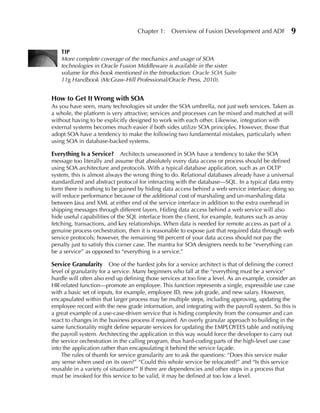 Chapter 1:    Overview of Fusion Development and ADF            9

    TIP
    More complete coverage of the mechanics and usage of SOA
    technologies in Oracle Fusion Middleware is available in the sister
    volume for this book mentioned in the Introduction: Oracle SOA Suite
    11g Handbook (McGraw-Hill Professional/Oracle Press, 2010).


How to Get It Wrong with SOA
As you have seen, many technologies sit under the SOA umbrella, not just web services. Taken as
a whole, the platform is very attractive; services and processes can be mixed and matched at will
without having to be explicitly designed to work with each other. Likewise, integration with
external systems becomes much easier if both sides utilize SOA principles. However, those that
adopt SOA have a tendency to make the following two fundamental mistakes, particularly when
using SOA in database-backed systems.

everything Is a Service? Architects unseasoned in SOA have a tendency to take the SOA
message too literally and assume that absolutely every data access or process should be defined
using SOA architecture and protocols. With a typical database application, such as an OLTP
system, this is almost always the wrong thing to do. Relational databases already have a universal
standardized and abstract protocol for interacting with the database—SQL. In a typical data entry
form there is nothing to be gained by hiding data access behind a web service interface; doing so
will reduce performance because of the additional cost of marshaling and un-marshaling data
between Java and XML at either end of the service interface in addition to the extra overhead in
shipping messages through different layers. Hiding data access behind a web service will also
hide useful capabilities of the SQL interface from the client, for example, features such as array
fetching, transactions, and key relationships. When data is needed for remote access as part of a
genuine process orchestration, then it is reasonable to expose just that required data through web
service protocols; however, the remaining 98 percent of your data access should not pay the
penalty just to satisfy this corner case. The mantra for SOA designers needs to be “everything can
be a service” as opposed to “everything is a service.”

Service Granularity One of the hardest jobs for a service architect is that of defining the correct
level of granularity for a service. Many beginners who fall at the “everything must be a service”
hurdle will often also end up defining those services at too fine a level. As an example, consider an
HR-related function—promote an employee. This function represents a single, expressible use case
with a basic set of inputs, for example, employee ID, new job grade, and new salary. However,
encapsulated within that larger process may be multiple steps, including approving, updating the
employee record with the new grade information, and integrating with the payroll system. So this is
a great example of a use-case-driven service that is hiding complexity from the consumer and can
react to changes in the business process if required. An overly granular approach to building in the
same functionality might define separate services for updating the EMPLOYEES table and notifying
the payroll system. Architecting the application in this way would force the developer to carry out
the service orchestration in the calling program, thus hard-coding parts of the high-level use case
into the application rather than encapsulating it behind the service façade.
    The rules of thumb for service granularity are to ask the questions: “Does this service make
any sense when used on its own?” “Could this whole service be relocated?” and “Is this service
reusable in a variety of situations?” If there are dependencies and other steps in a process that
must be invoked for this service to be valid, it may be defined at too low a level.
 