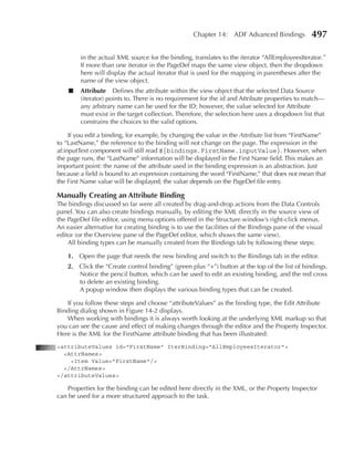 Chapter 14: ADF Advanced Bindings            497

         in the actual XML source for the binding, translates to the iterator “AllEmployeesIterator.”
         If more than one iterator in the PageDef maps the same view object, then the dropdown
         here will display the actual iterator that is used for the mapping in parentheses after the
         name of the view object.
    ■    attribute Defines the attribute within the view object that the selected Data Source
         (iterator) points to. There is no requirement for the id and Attribute properties to match—
         any arbitrary name can be used for the ID; however, the value selected for Attribute
         must exist in the target collection. Therefore, the selection here uses a dropdown list that
         constrains the choices to the valid options.

     If you edit a binding, for example, by changing the value in the Attribute list from “FirstName”
to “LastName,” the reference to the binding will not change on the page. The expression in the
af:inputText component will still read #{bindings.FirstName.inputValue}. However, when
the page runs, the “LastName” information will be displayed in the First Name field. This makes an
important point: the name of the attribute used in the binding expression is an abstraction. Just
because a field is bound to an expression containing the word “FirstName,” that does not mean that
the First Name value will be displayed; the value depends on the PageDef file entry.

Manually Creating an attribute Binding
The bindings discussed so far were all created by drag-and-drop actions from the Data Controls
panel. You can also create bindings manually, by editing the XML directly in the source view of
the PageDef file editor, using menu options offered in the Structure window’s right-click menus.
An easier alternative for creating binding is to use the facilities of the Bindings pane of the visual
editor (or the Overview pane of the PageDef editor, which shows the same view).
    All binding types can be manually created from the Bindings tab by following these steps:

    1. Open the page that needs the new binding and switch to the Bindings tab in the editor.
    2. Click the “Create control binding” (green plus “+”) button at the top of the list of bindings.
       Notice the pencil button, which can be used to edit an existing binding, and the red cross
       to delete an existing binding.
       A popup window then displays the various binding types that can be created.

   If you follow these steps and choose “attributeValues” as the binding type, the Edit Attribute
Binding dialog shown in Figure 14-2 displays.
   When working with bindings it is always worth looking at the underlying XML markup so that
you can see the cause and effect of making changes through the editor and the Property Inspector.
Here is the XML for the FirstName attribute binding that has been illustrated:
<attributeValues id="FirstName" IterBinding="AllEmployeesIterator">
  <AttrNames>
    <Item Value="FirstName"/>
  </AttrNames>
</attributeValues>

   Properties for the binding can be edited here directly in the XML, or the Property Inspector
can be used for a more structured approach to the task.
 