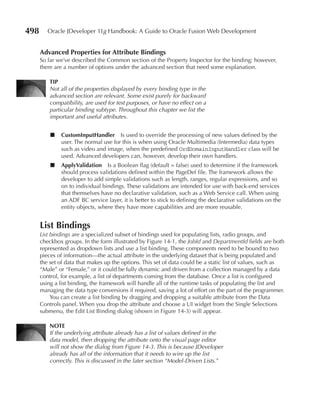 498      Oracle JDeveloper 11g Handbook: A Guide to Oracle Fusion Web Development


      advanced Properties for attribute Bindings
      So far we’ve described the Common section of the Property Inspector for the binding; however,
      there are a number of options under the advanced section that need some explanation.

          TIP
          Not all of the properties displayed by every binding type in the
          advanced section are relevant. Some exist purely for backward
          compatibility, are used for test purposes, or have no effect on a
          particular binding subtype. Throughout this chapter we list the
          important and useful attributes.


          ■   CustomInputHandler Is used to override the processing of new values defined by the
              user. The normal use for this is when using Oracle Multimedia (Intermedia) data types
              such as video and image, when the predefined OrdDomainInputHandler class will be
              used. Advanced developers can, however, develop their own handlers.
          ■   applyValidation Is a Boolean flag (default = false) used to determine if the framework
              should process validations defined within the PageDef file. The framework allows the
              developer to add simple validations such as length, ranges, regular expressions, and so
              on to individual bindings. These validations are intended for use with back-end services
              that themselves have no declarative validation, such as a Web Service call. When using
              an ADF BC service layer, it is better to stick to defining the declarative validations on the
              entity objects, where they have more capabilities and are more reusable.


      List Bindings
      List bindings are a specialized subset of bindings used for populating lists, radio groups, and
      checkbox groups. In the form illustrated by Figure 14-1, the JobId and DepartmentId fields are both
      represented as dropdown lists and use a list binding. These components need to be bound to two
      pieces of information—the actual attribute in the underlying dataset that is being populated and
      the set of data that makes up the options. This set of data could be a static list of values, such as
      “Male” or “Female,” or it could be fully dynamic and driven from a collection managed by a data
      control, for example, a list of departments coming from the database. Once a list is configured
      using a list binding, the framework will handle all of the runtime tasks of populating the list and
      managing the data type conversions if required, saving a lot of effort on the part of the programmer.
           You can create a list binding by dragging and dropping a suitable attribute from the Data
      Controls panel. When you drop the attribute and choose a UI widget from the Single Selections
      submenu, the Edit List Binding dialog (shown in Figure 14-3) will appear.

          nOTE
          If the underlying attribute already has a list of values defined in the
          data model, then dropping the attribute onto the visual page editor
          will not show the dialog from Figure 14-3. This is because JDeveloper
          already has all of the information that it needs to wire up the list
          correctly. This is discussed in the later section “Model-Driven Lists.”
 