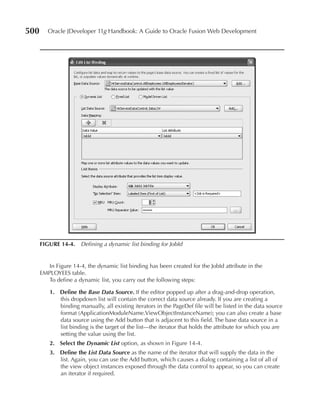 500      Oracle JDeveloper 11g Handbook: A Guide to Oracle Fusion Web Development




      FIGurE 14-4. Defining a dynamic list binding for JobId


         In Figure 14-4, the dynamic list binding has been created for the JobId attribute in the
      EMPLOYEES table.
         To define a dynamic list, you carry out the following steps:

         1. Define the Base Data Source. If the editor popped up after a drag-and-drop operation,
            this dropdown list will contain the correct data source already. If you are creating a
            binding manually, all existing iterators in the PageDef file will be listed in the data source
            format (ApplicationModuleName.ViewObjectInstanceName); you can also create a base
            data source using the Add button that is adjacent to this field. The base data source in a
            list binding is the target of the list—the iterator that holds the attribute for which you are
            setting the value using the list.
         2. Select the Dynamic List option, as shown in Figure 14-4.
         3. Define the List Data Source as the name of the iterator that will supply the data in the
            list. Again, you can use the Add button, which causes a dialog containing a list of all of
            the view object instances exposed through the data control to appear, so you can create
            an iterator if required.
 