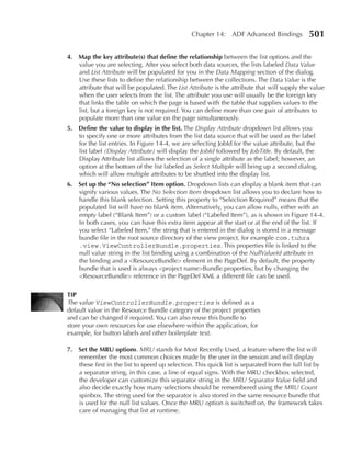 Chapter 14: ADF Advanced Bindings             501

4. Map the key attribute(s) that define the relationship between the list options and the
   value you are selecting. After you select both data sources, the lists labeled Data Value
   and List Attribute will be populated for you in the Data Mapping section of the dialog.
   Use these lists to define the relationship between the collections. The Data Value is the
   attribute that will be populated. The List Attribute is the attribute that will supply the value
   when the user selects from the list. The attribute you use will usually be the foreign key
   that links the table on which the page is based with the table that supplies values to the
   list, but a foreign key is not required. You can define more than one pair of attributes to
   populate more than one value on the page simultaneously.
5. Define the value to display in the list. The Display Attribute dropdown list allows you
   to specify one or more attributes from the list data source that will be used as the label
   for the list entries. In Figure 14-4, we are selecting JobId for the value attribute, but the
   list label (Display Attribute) will display the JobId followed by JobTitle. By default, the
   Display Attribute list allows the selection of a single attribute as the label; however, an
   option at the bottom of the list labeled as Select Multiple will bring up a second dialog,
   which will allow multiple attributes to be shuttled into the display list.
6. Set up the “no selection” Item option. Dropdown lists can display a blank item that can
   signify various values. The No Selection Item dropdown list allows you to declare how to
   handle this blank selection. Setting this property to “Selection Required” means that the
   populated list will have no blank item. Alternatively, you can allow nulls, either with an
   empty label (“Blank Item”) or a custom label (“Labeled Item”), as is shown in Figure 14-4.
   In both cases, you can have this extra item appear at the start or at the end of the list. If
   you select “Labeled Item,” the string that is entered in the dialog is stored in a message
   bundle file in the root source directory of the view project, for example com.tuhra
   .view.ViewControllerBundle.properties. This properties file is linked to the
   null value string in the list binding using a combination of the NullValueId attribute in
   the binding and a <ResourceBundle> element in the PageDef. By default, the property
   bundle that is used is always <project name>Bundle.properties, but by changing the
   <ResourceBundle> reference in the PageDef XML a different file can be used.

TIP
The value ViewControllerBundle.properties is defined as a
default value in the Resource Bundle category of the project properties
and can be changed if required. You can also reuse this bundle to
store your own resources for use elsewhere within the application, for
example, for button labels and other boilerplate text.

7. Set the Mru options. MRU stands for Most Recently Used, a feature where the list will
   remember the most common choices made by the user in the session and will display
   these first in the list to speed up selection. This quick list is separated from the full list by
   a separator string, in this case, a line of equal signs. With the MRU checkbox selected,
   the developer can customize this separator string in the MRU Separator Value field and
   also decide exactly how many selections should be remembered using the MRU Count
   spinbox. The string used for the separator is also stored in the same resource bundle that
   is used for the null list values. Once the MRU option is switched on, the framework takes
   care of managing that list at runtime.
 