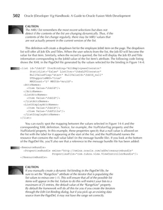 502      Oracle JDeveloper 11g Handbook: A Guide to Oracle Fusion Web Development


          CauTIOn
          The MRU list remembers the most recent selections but does not
          detect if the contents of the list are changing dynamically. Thus, if the
          contents of the list change regularly, there may be MRU values that
          are not actually present in the current version of the list.

           This definition will create a dropdown list for the employee JobId item on the page. The dropdown
      list will offer all Job IDs and Titles. When the user selects from the list, the Job ID will become the
      value for that item. Similarly, when the record is queried, the list will display the Job ID and Title
      information corresponding to the JobId value of the list item’s attribute. The following code listing
      shows the XML in the PageDef file generated by the values selected for the binding in Figure 14-4:
      <list id="JobId" IterBinding="AllEmployeesIterator"
            StaticList="false" ListIter="JobsLOVIterator"
            NullValueFlag="start" NullValueId="JobId_null"
            DTSupportsMRU="true"
            MRUCount="2" MRUId="mruId">
        <AttrNames>
          <Item Value="JobId"/>
        </AttrNames>
        <ListAttrNames>
          <Item Value="JobId"/>
        </ListAttrNames>
        <ListDisplayAttrNames>
          <Item Value="JobId"/>
          <Item Value="JobTitle"/>
        </ListDisplayAttrNames>
      </list>

           You can easily spot the mapping between the values selected in Figure 14-4 and the
      corresponding XML definition. Notice, for example, the NullValueFlag property and the
      NullValueId property. In this example, these properties specify that a null value is allowed on
      the list with the label for it appearing at the start of the list, and the NullValueId names the
      resource that contains the null value label (in the message bundle file). If you look at the bottom
      of the PageDef file, you’ll also see that a reference to the message bundle file has been added:
      <ResourceBundle>
        <PropertiesBundle xmlns="http://xmlns.oracle.com/adfm/resourcebundle"
                          PropertiesFile="com.tuhra.view.ViewControllerBundle"/>
      </ResourceBundle>


          CauTIOn
          If you manually create a dynamic list binding in the PageDef file, be
          sure to set the “RangeSize” attribute of the iterator that is populating the
          list values to minus one (–1). This will ensure that all of the possible list
          items will appear in the list. Failure to do this will restrict your lists to a
          maximum of 25 entries, the default value of the “RangeSize” property.
          By default the framework will do all this for you if you create the iterators
          through the Edit List Binding dialog, but if you pick up an existing data
          source from the PageDef, it may not have the range set correctly.
 