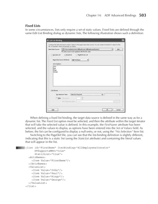 Chapter 14: ADF Advanced Bindings             503

Fixed Lists
In some circumstances, lists only require a set of static values. Fixed lists are defined through the
same Edit List Binding dialog as dynamic lists. The following illustration shows such a definition:




    When defining a fixed list binding, the target data source is defined in the same way as for a
dynamic list. The Fixed List option must be selected, and then the attribute within the target iterator
that will take the selected value is defined. In this example, the FirstName attribute has been
selected, and the values to display as options have been entered into the Set of Values field. As
before, the list can be configured to display a null entry, or not, using the “No Selection” Item list.
    Switching to the PageDef file, you can see that the list-binding definition is slightly different,
indicating that this is a static list (using the StaticList attribute) and containing the literal values
that will appear in the list.
<list id="FirstName" IterBinding="AllEmployeesIterator"
      DTSupportsMRU="true"
      StaticList="true">
  <AttrNames>
    <Item Value="FirstName"/>
  </AttrNames>
  <ValueList>
    <Item Value="John"/>
    <Item Value="Paul"/>
    <Item Value="Ringo"/>
    <Item Value="George"/>
  </ValueList>
</list>
 