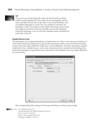 504      Oracle JDeveloper 11g Handbook: A Guide to Oracle Fusion Web Development


          TIP
          As you can see in this listing, the values for the list items are hard-
          coded into the PageDef file. The strings are not translatable, and the
          value and label of each item is the same. If you need flexibility, such
          as multiple languages in a static list, you could use a dynamic list
          binding to a static view object on the model. The strings used in static
          view objects are stored in resource bundles and can be translated.
          Using this technique, you can also have separate values and labels for
          each entry in the list.


      Model-Driven Lists
      The final option for a lookup list binding is a model-driven list. This is a new feature for Release 11
      of the ADF framework and provides a way for the information within a list to be defined centrally
      as part of the view object definition. With such a central definition, all of the information required
      to define the list is already known, so the only information that is needed for the binding is the
      name of the attribute to map and the name of the list of values defined in the view object definition,
      as is shown here:




          The corresponding XML markup for this type of binding is similarly quite simple:
      <list id="DepartmentId"
            IterBinding="AllEmployeesIterator"
            StaticList="false"
            Uses="LOV_DepartmentId"
            DTSupportsMRU="true"/>
 