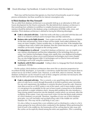 10    Oracle JDeveloper 11g Handbook: A Guide to Oracle Fusion Web Development


        There may well be functions that operate at a finer level of functionality as part of a larger
     process orchestration, but these would be for internal consumption only.

     Is Thick Database the Way Forward?
     The so-called thick database architecture is occasionally held up as an alternative to SOA and
     Fusion development for the Oracle community. The idea behind thick database architecture is
     that everything from validation to workflow to complex business processes and even user
     interface should be defined in the database using a combination of PL/SQL code, views, and
     metadata. Thick database architecture is defined as having the following advantages:

         ■   Code is colocated with data Code that works with data is colocated with that data and
             there is no network overhead used to transport data and SQL statements.
         ■   Business rules can be highly dynamic Every system encodes a series of rules or validations
             for the data and processing. Some of these will be simple, hard-coded validations, but
             many are more complex, contain variable data, or change over time. If the metadata that
             configures those rules is held in the database, then the system becomes very agile, as that
             metadata can be easily changed on the running system.
         ■   uI independence is achieved Using thick database architecture, you can simplify your
             user interface development and become independent of the technology that you are
             using. User interface technologies change more rapidly than core database technologies,
             and this architecture allows you to switch between technologies much more cheaply.
             You can also bridge between older UI technologies such as Oracle Forms and newer
             technologies such as JSF using this common layer.
         ■   Familiarity with PL/SQL is rewarded Coding is done in a language that Oracle developers
             understand—PL/SQL.

         On the surface, thick database architecture does seem like an attractive proposition for
     incumbent PL/SQL developers, as it provides a coexistence model that does not require them to
     venture too far out of their comfort zone. However, as with SOA, taken to extremes, the thick
     database architecture can be misused in each of those categories and does not necessarily offer
     more than the SOA and Fusion technology stack can:

         ■   Code is colocated with data This is certainly a very good thing when that particular
             piece of code has to crunch through thousands of records to perform some calculation.
             For any such requirement, the database is certainly the place to put the code. However,
             most data access for an OLTP system is not of this nature, and in most modern systems
             it is not going to be acceptable for the user to have to post a transaction to the database
             just to perform a simple validation check. Among other problems this also introduces a
             long running stateful transaction into the database context which can seriously affect the
             scalability of the system. Users also want much richer UIs than the block-mode solution
             of a thick database can provide. Therefore, regardless of your use of thick database
             principles, you will inevitably end up duplicating code in the middle tier and the
             database tier. (This may not be a bad thing in any case.)
             It is also a fallacy to assume that a core validation such as checking for a value in a list is
             always going to be more efficient when conducted in the database. When performing this
             kind of work in the middle tier, the frameworks will be caching data for later reuse and
             the caches can be explicitly shared among the entire user population. (This is something
 