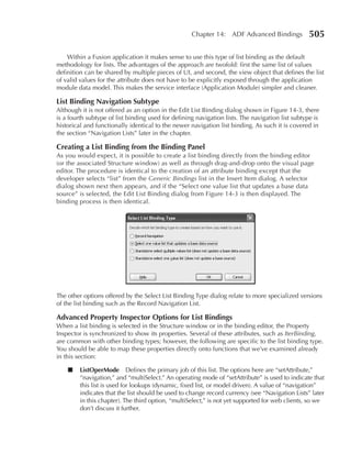 Chapter 14: ADF Advanced Bindings            505

    Within a Fusion application it makes sense to use this type of list binding as the default
methodology for lists. The advantages of the approach are twofold: first the same list of values
definition can be shared by multiple pieces of UI, and second, the view object that defines the list
of valid values for the attribute does not have to be explicitly exposed through the application
module data model. This makes the service interface (Application Module) simpler and cleaner.

List Binding navigation Subtype
Although it is not offered as an option in the Edit List Binding dialog shown in Figure 14-3, there
is a fourth subtype of list binding used for defining navigation lists. The navigation list subtype is
historical and functionally identical to the newer navigation list binding. As such it is covered in
the section “Navigation Lists” later in the chapter.

Creating a List Binding from the Binding Panel
As you would expect, it is possible to create a list binding directly from the binding editor
(or the associated Structure window) as well as through drag-and-drop onto the visual page
editor. The procedure is identical to the creation of an attribute binding except that the
developer selects “list” from the Generic Bindings list in the Insert Item dialog. A selector
dialog shown next then appears, and if the “Select one value list that updates a base data
source” is selected, the Edit List Binding dialog from Figure 14-3 is then displayed. The
binding process is then identical.




The other options offered by the Select List Binding Type dialog relate to more specialized versions
of the list binding such as the Record Navigation List.

advanced Property Inspector Options for List Bindings
When a list binding is selected in the Structure window or in the binding editor, the Property
Inspector is synchronized to show its properties. Several of these attributes, such as IterBinding,
are common with other binding types; however, the following are specific to the list binding type.
You should be able to map these properties directly onto functions that we’ve examined already
in this section:

    ■    ListOperMode Defines the primary job of this list. The options here are “setAttribute,”
         “navigation,” and “multiSelect.” An operating mode of “setAttribute” is used to indicate that
         this list is used for lookups (dynamic, fixed list, or model driven). A value of “navigation”
         indicates that the list should be used to change record currency (see “Navigation Lists” later
         in this chapter). The third option, “multiSelect,” is not yet supported for web clients, so we
         don’t discuss it further.
 