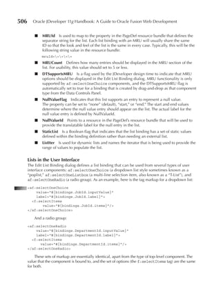 506      Oracle JDeveloper 11g Handbook: A Guide to Oracle Fusion Web Development


          ■   MruId Is used to map to the property in the PageDef resource bundle that defines the
              separator string for the list. Each list binding with an MRU will usually share the same
              ID so that the look and feel of the list is the same in every case. Typically, this will be the
              following string value in the resource bundle:
              mruId=====
          ■   MruCount Defines how many entries should be displayed in the MRU section of the
              list. For usability, this value should set to 5 or less.
          ■   DTSupportsMru Is a flag used by the JDeveloper design time to indicate that MRU
              options should be displayed in the Edit List Binding dialog. MRU functionality is only
              supported by af:selectOneChoice components, and the DTSupportsMRU flag is
              automatically set to true for a binding that is created by drag-and-drop as that component
              type from the Data Controls Panel.
          ■   nullValueFlag Indicates that this list supports an entry to represent a null value.
              The property can be set to “none” (default), “start,” or “end.” The start and end values
              determine where the null value entry should appear on the list. The actual label for the
              null value entry is defined by NullValueId.
          ■   nullValueId Points to a resource in the PageDef’s resource bundle that will be used to
              provide the translatable label for the null entry in the list.
          ■   StaticList Is a Boolean flag that indicates that the list binding has a set of static values
              defined within the binding definition rather than needing an external list.
          ■   ListIter Is used for dynamic lists and names the iterator that is being used to provide the
              range of values to populate the list.


      Lists in the user Interface
      The Edit List Binding dialog defines a list binding that can be used from several types of user
      interface components: af:selectOneChoice (a dropdown list style sometimes known as a
      “poplist,” af:selectOneListbox (a multi-line selection item, also known as a “T-List”), and
      af:selectOneRadio (a radio group). As an example, here is the tag markup for a dropdown list:
      <af:selectOneChoice
          value="#{bindings.JobId.inputValue}"
          label="#{bindings.JobId.label}">
        <f:selectItems
             value="#{bindings.JobId.items}"/>
      </af:selectOneChoice>

          And a radio group:
      <af:selectOneRadio
          value="#{bindings.DepartmentId.inputValue}"
          label="#{bindings.DepartmentId.label}">
        <f:selectItems
            value="#{bindings.DepartmentId.items}"/>
      </af:selectOneRadio>

           These sets of markup are essentially identical, apart from the type of top-level component. The
      value that the component is bound to, and the set of options (the f:selectItems tag) are the same
      for both.
 