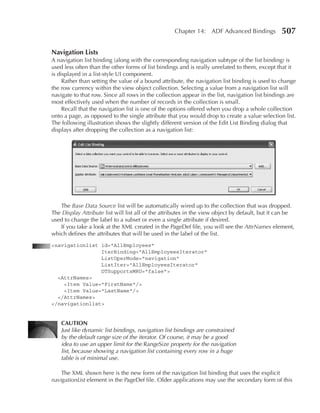 Chapter 14: ADF Advanced Bindings            507

navigation Lists
A navigation list binding (along with the corresponding navigation subtype of the list binding) is
used less often than the other forms of list bindings and is really unrelated to them, except that it
is displayed in a list-style UI component.
     Rather than setting the value of a bound attribute, the navigation list binding is used to change
the row currency within the view object collection. Selecting a value from a navigation list will
navigate to that row. Since all rows in the collection appear in the list, navigation list bindings are
most effectively used when the number of records in the collection is small.
     Recall that the navigation list is one of the options offered when you drop a whole collection
onto a page, as opposed to the single attribute that you would drop to create a value selection list.
The following illustration shows the slightly different version of the Edit List Binding dialog that
displays after dropping the collection as a navigation list:




   The Base Data Source list will be automatically wired up to the collection that was dropped.
The Display Attribute list will list all of the attributes in the view object by default, but it can be
used to change the label to a subset or even a single attribute if desired.
   If you take a look at the XML created in the PageDef file, you will see the AttrNames element,
which defines the attributes that will be used in the label of the list.
<navigationlist id="AllEmployees"
                IterBinding="AllEmployeesIterator"
                ListOperMode="navigation"
                ListIter="AllEmployeesIterator"
                DTSupportsMRU="false">
  <AttrNames>
    <Item Value="FirstName"/>
    <Item Value="LastName"/>
  </AttrNames>
</navigationlist>


    CauTIOn
    Just like dynamic list bindings, navigation list bindings are constrained
    by the default range size of the iterator. Of course, it may be a good
    idea to use an upper limit for the RangeSize property for the navigation
    list, because showing a navigation list containing every row in a huge
    table is of minimal use.

    The XML shown here is the new form of the navigation list binding that uses the explicit
navigationList element in the PageDef file. Older applications may use the secondary form of this
 