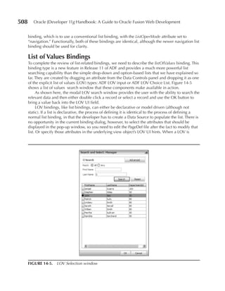 508      Oracle JDeveloper 11g Handbook: A Guide to Oracle Fusion Web Development


      binding, which is to use a conventional list binding, with the ListOperMode attribute set to
      “navigation.” Functionally, both of these bindings are identical, although the newer navigation list
      binding should be used for clarity.

      List of Values Bindings
      To complete the review of list-related bindings, we need to describe the listOfValues binding. This
      binding type is a new feature in Release 11 of ADF and provides a much more powerful list
      searching capability than the simple drop-down and option-based lists that we have explained so
      far. They are created by dragging an attribute from the Data Controls panel and dropping it as one
      of the explicit list of values (LOV) types: ADF LOV input or ADF LOV Choice List. Figure 14-5
      shows a list of values search window that these components make available in action.
            As shown here, the modal LOV search window provides the user with the ability to search the
      relevant data and then either double click a record or select a record and use the OK button to
      bring a value back into the LOV UI field.
            LOV bindings, like list bindings, can either be declarative or model driven (although not
      static). If a list is declarative, the process of defining it is identical to the process of defining a
      normal list binding, in that the developer has to create a Data Source to populate the list. There is
      no opportunity in the current binding dialog, however, to select the attributes that should be
      displayed in the pop-up window, so you need to edit the PageDef file after the fact to modify that
      list. Or specify those attributes in the underlying view object’s LOV UI hints. When a LOV is




      FIGurE 14-5. LOV Selection window
 