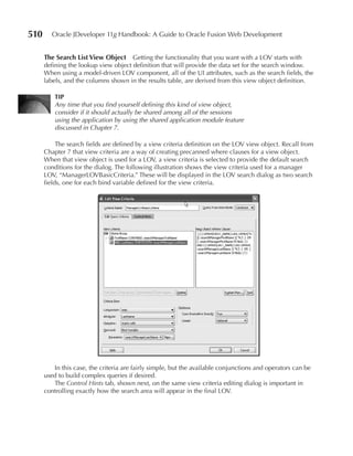 510     Oracle JDeveloper 11g Handbook: A Guide to Oracle Fusion Web Development


      The Search List View Object     Getting the functionality that you want with a LOV starts with
      defining the lookup view object definition that will provide the data set for the search window.
      When using a model-driven LOV component, all of the UI attributes, such as the search fields, the
      labels, and the columns shown in the results table, are derived from this view object definition.

          TIP
          Any time that you find yourself defining this kind of view object,
          consider if it should actually be shared among all of the sessions
          using the application by using the shared application module feature
          discussed in Chapter 7.

           The search fields are defined by a view criteria definition on the LOV view object. Recall from
      Chapter 7 that view criteria are a way of creating precanned where clauses for a view object.
      When that view object is used for a LOV, a view criteria is selected to provide the default search
      conditions for the dialog. The following illustration shows the view criteria used for a manager
      LOV, “ManagerLOVBasicCriteria.” These will be displayed in the LOV search dialog as two search
      fields, one for each bind variable defined for the view criteria.




         In this case, the criteria are fairly simple, but the available conjunctions and operators can be
      used to build complex queries if desired.
         The Control Hints tab, shown next, on the same view criteria editing dialog is important in
      controlling exactly how the search area will appear in the final LOV.
 