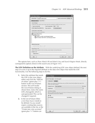 Chapter 14: ADF Advanced Bindings        511




    The options here, such as Show Match All and Match Any and Search Region Mode, directly
correspond to options shown in the search area of Figure 14-5.

The LOV Definition on the attribute With the underlying LOV view object defined, the next
step is to wire it up to the required attribute in the data view object that needs the LOV
functionality. Use the following steps to do this:

   1. Select the attribute that needs
      the LOV in the view object
      editor and click the “Add list
      of values” (green plus “+”)
      button in the List of Values
      section. This will invoke
      the List of Values dialog as
      shown here; notice the name
      LOV_ManagerId, which is
      auto-generated. This can be
      changed if required.
   2. In the List of Values Editor
      a List Data Source needs to
      be defined. As you would
      expect, existing data sources
      are available in the list, or the
      “Create new view accessor”
      (green plus “+”) button can
 